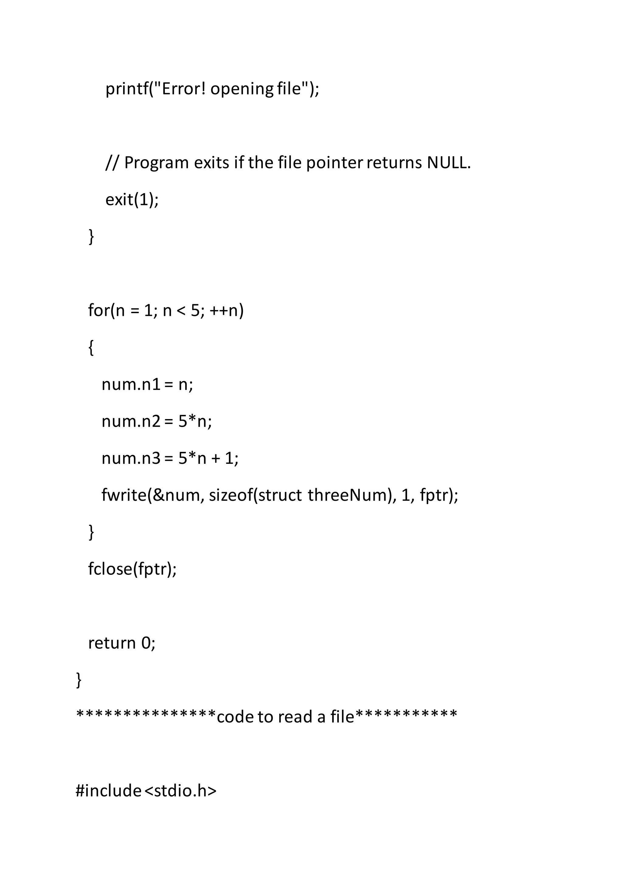 printf("Error! opening file");
// Program exits if the file pointerreturns NULL.
exit(1);
}
for(n = 1; n < 5; ++n)
{
num.n1 = n;
num.n2 = 5*n;
num.n3 = 5*n + 1;
fwrite(&num, sizeof(struct threeNum), 1, fptr);
}
fclose(fptr);
return 0;
}
***************code to read a file***********
#include<stdio.h>
 