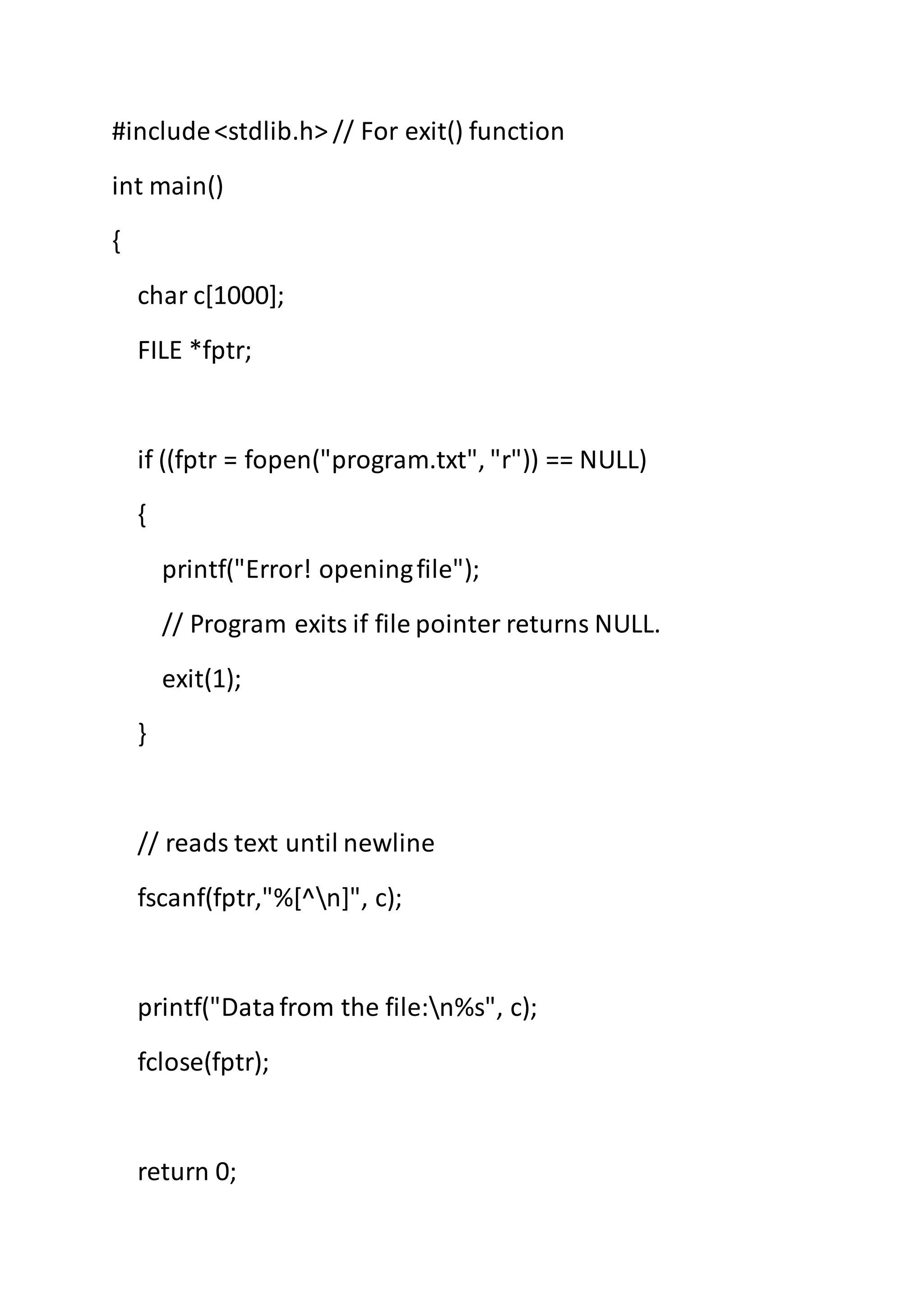 #include<stdlib.h> // For exit() function
int main()
{
char c[1000];
FILE *fptr;
if ((fptr = fopen("program.txt", "r")) == NULL)
{
printf("Error! openingfile");
// Program exits if file pointer returns NULL.
exit(1);
}
// reads text until newline
fscanf(fptr,"%[^n]", c);
printf("Datafrom the file:n%s", c);
fclose(fptr);
return 0;
 