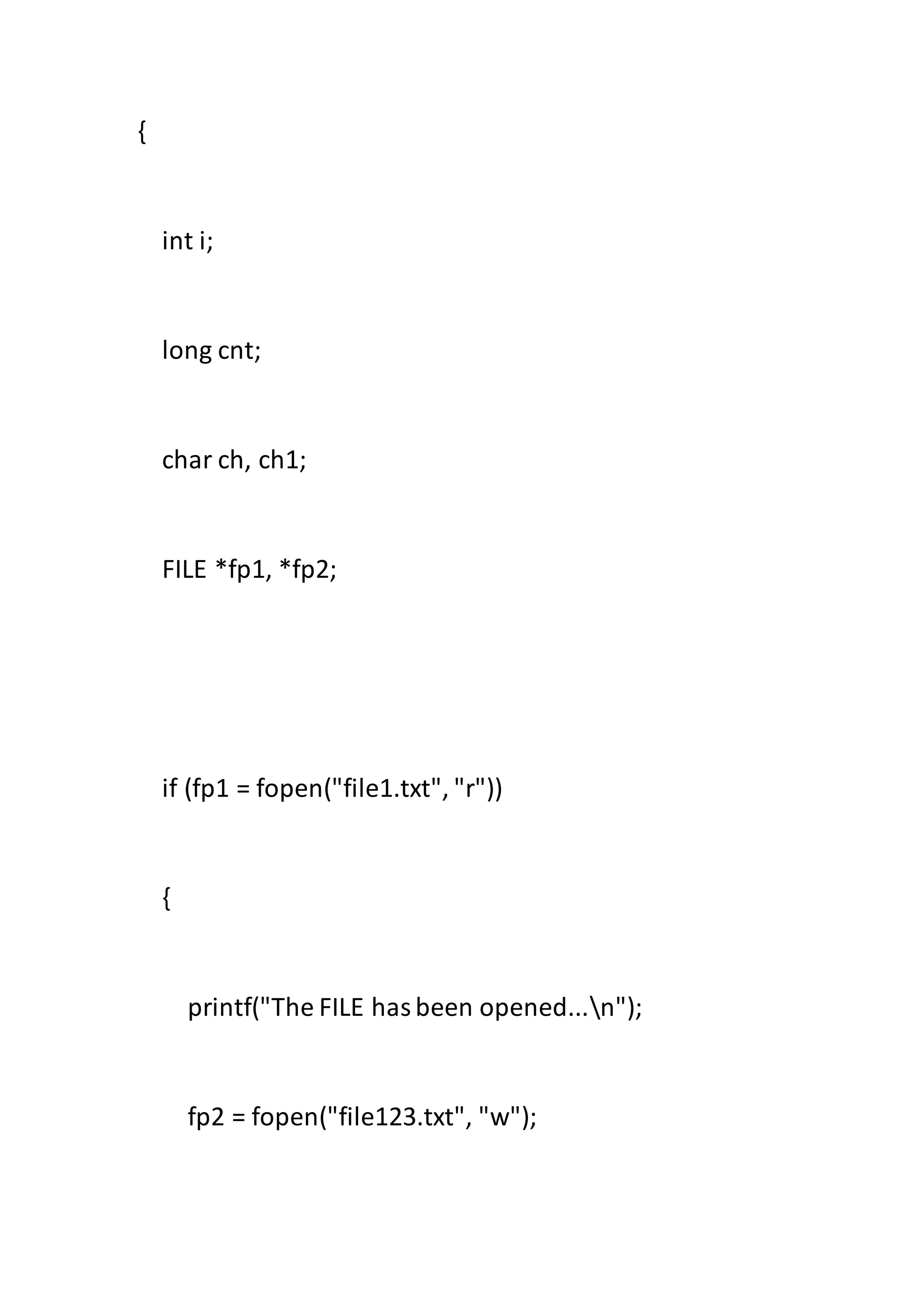 {
int i;
long cnt;
char ch, ch1;
FILE *fp1, *fp2;
if (fp1 = fopen("file1.txt", "r"))
{
printf("The FILE hasbeen opened...n");
fp2 = fopen("file123.txt", "w");
 