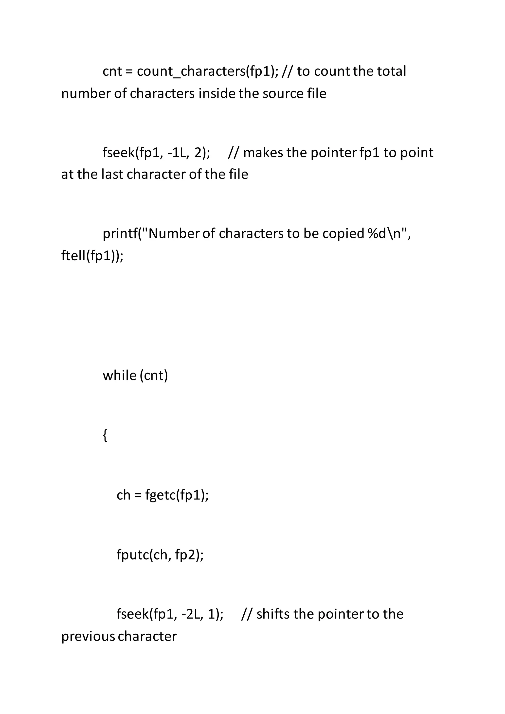 cnt = count_characters(fp1); // to count the total
number of characters inside the source file
fseek(fp1, -1L, 2); // makes the pointerfp1 to point
at the last character of the file
printf("Number of characters to be copied %dn",
ftell(fp1));
while (cnt)
{
ch = fgetc(fp1);
fputc(ch, fp2);
fseek(fp1, -2L, 1); // shifts the pointerto the
previouscharacter
 