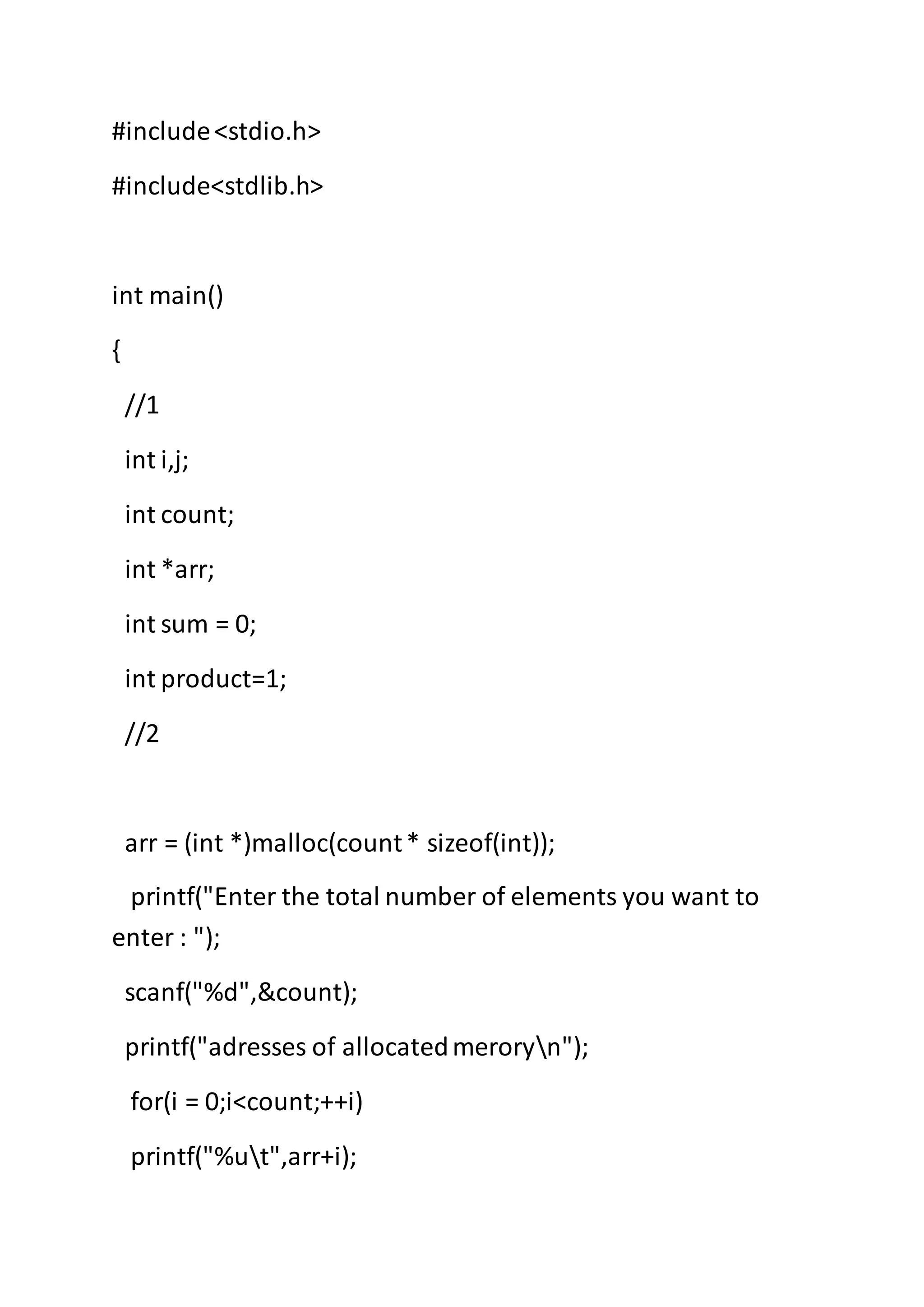 #include<stdio.h>
#include<stdlib.h>
int main()
{
//1
int i,j;
int count;
int *arr;
int sum = 0;
int product=1;
//2
arr = (int *)malloc(count* sizeof(int));
printf("Enter the total number of elements you want to
enter : ");
scanf("%d",&count);
printf("adresses of allocatedmeroryn");
for(i = 0;i<count;++i)
printf("%ut",arr+i);
 