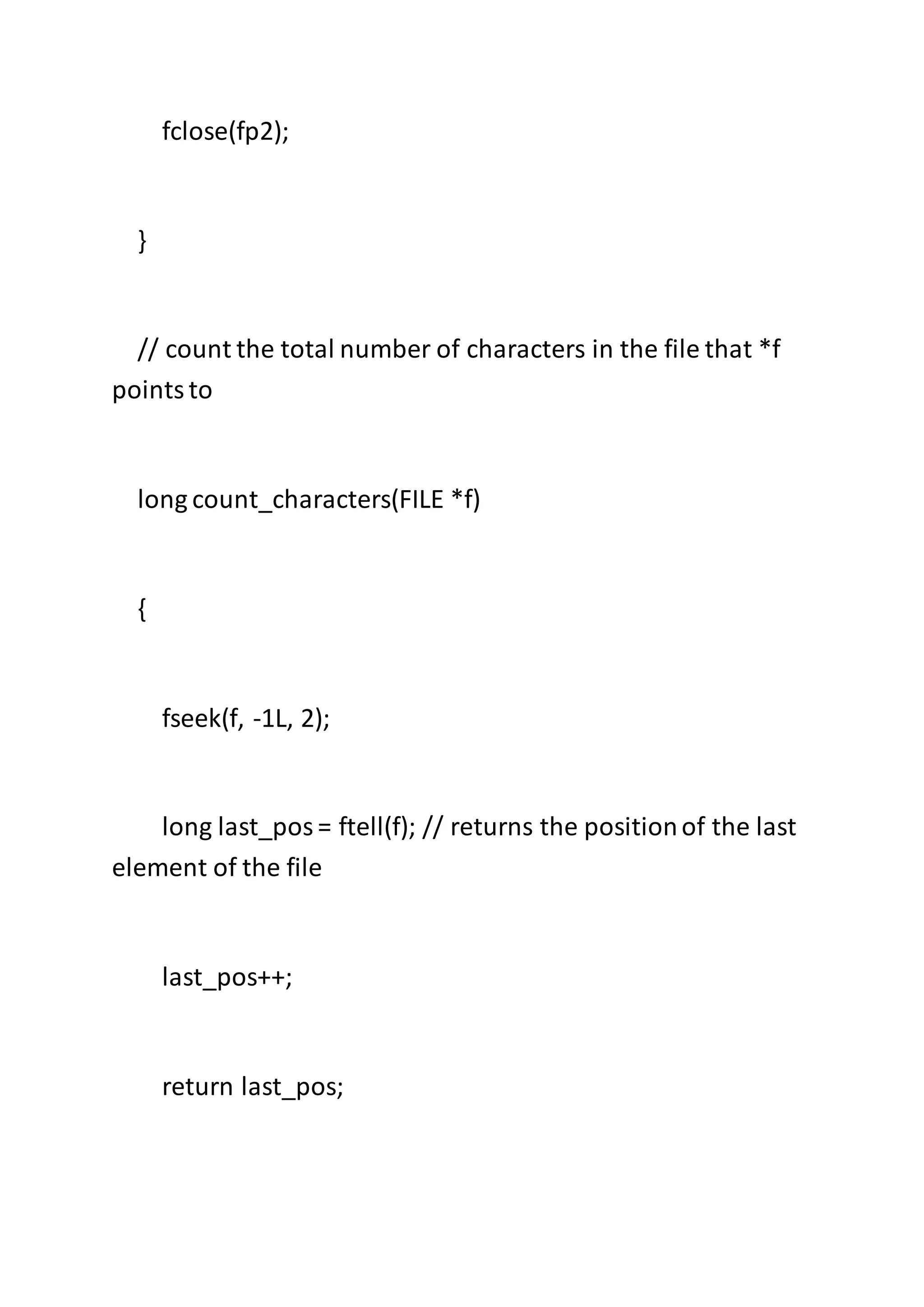 fclose(fp2);
}
// count the total number of characters in the file that *f
pointsto
long count_characters(FILE *f)
{
fseek(f, -1L, 2);
long last_pos= ftell(f); // returns the positionof the last
element of the file
last_pos++;
return last_pos;
 