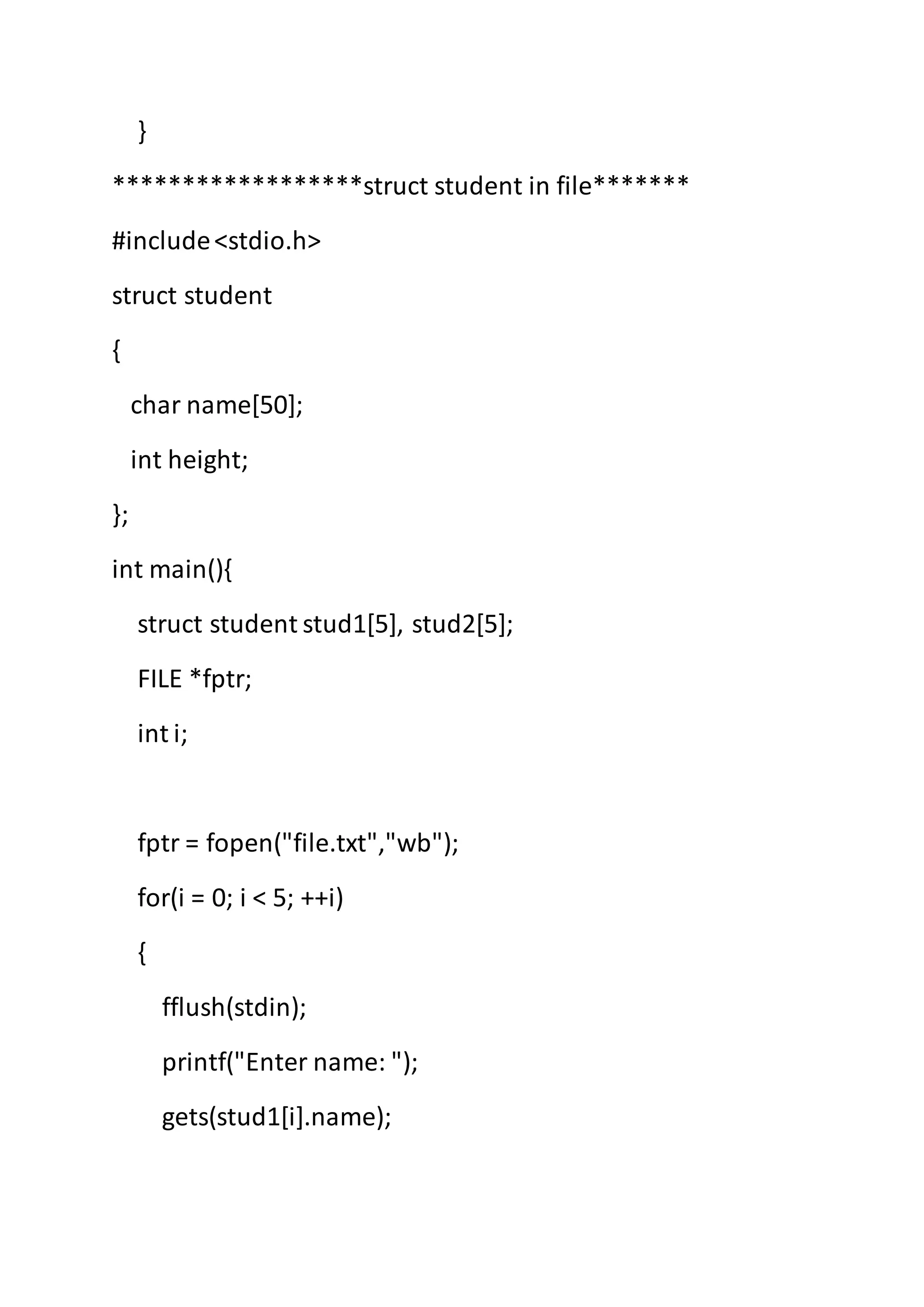 }
******************struct student in file*******
#include<stdio.h>
struct student
{
char name[50];
int height;
};
int main(){
struct student stud1[5], stud2[5];
FILE *fptr;
int i;
fptr = fopen("file.txt","wb");
for(i = 0; i < 5; ++i)
{
fflush(stdin);
printf("Enter name: ");
gets(stud1[i].name);
 