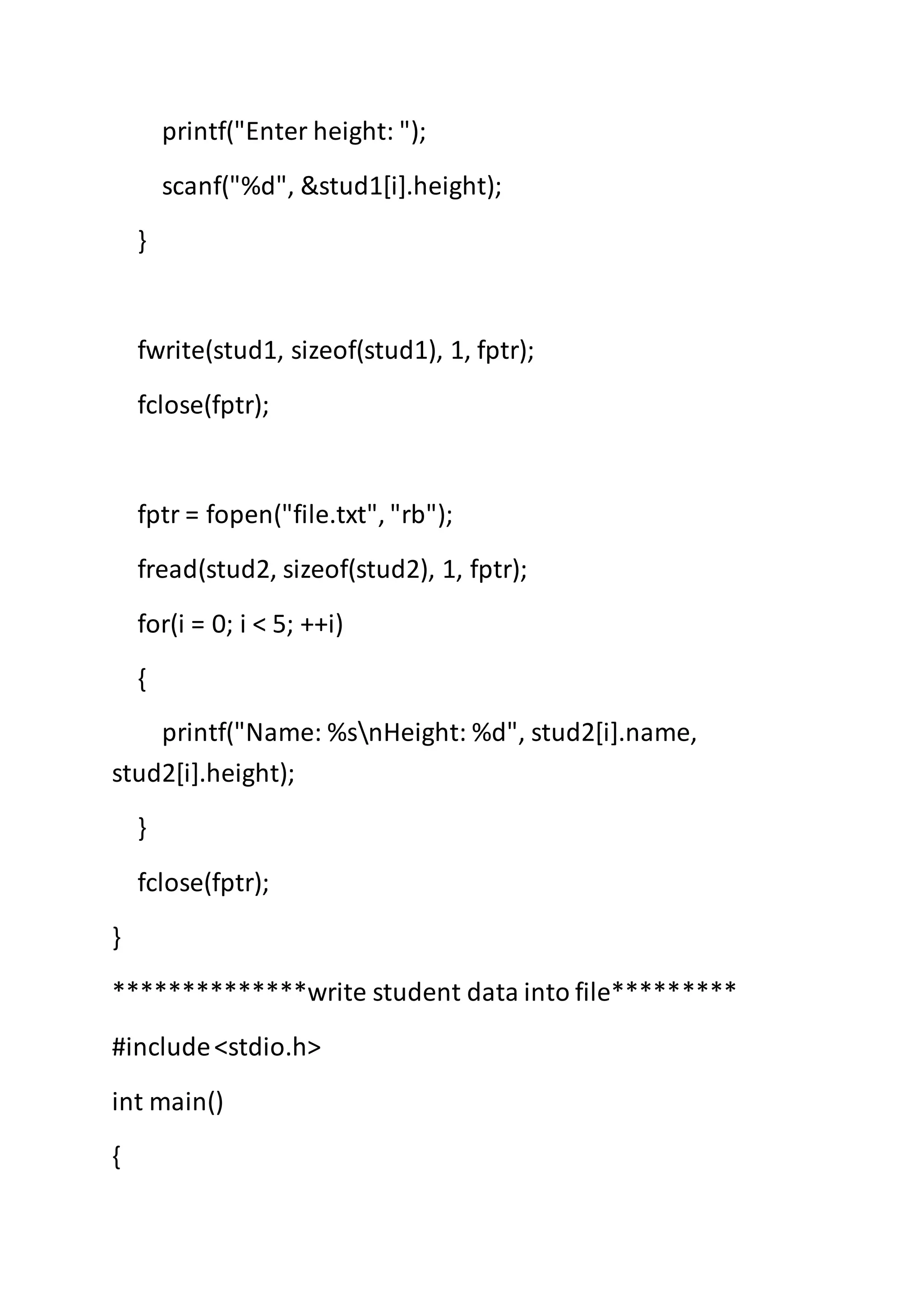 printf("Enter height: ");
scanf("%d", &stud1[i].height);
}
fwrite(stud1, sizeof(stud1), 1, fptr);
fclose(fptr);
fptr = fopen("file.txt", "rb");
fread(stud2, sizeof(stud2), 1, fptr);
for(i = 0; i < 5; ++i)
{
printf("Name: %snHeight: %d", stud2[i].name,
stud2[i].height);
}
fclose(fptr);
}
**************write student data into file*********
#include<stdio.h>
int main()
{
 