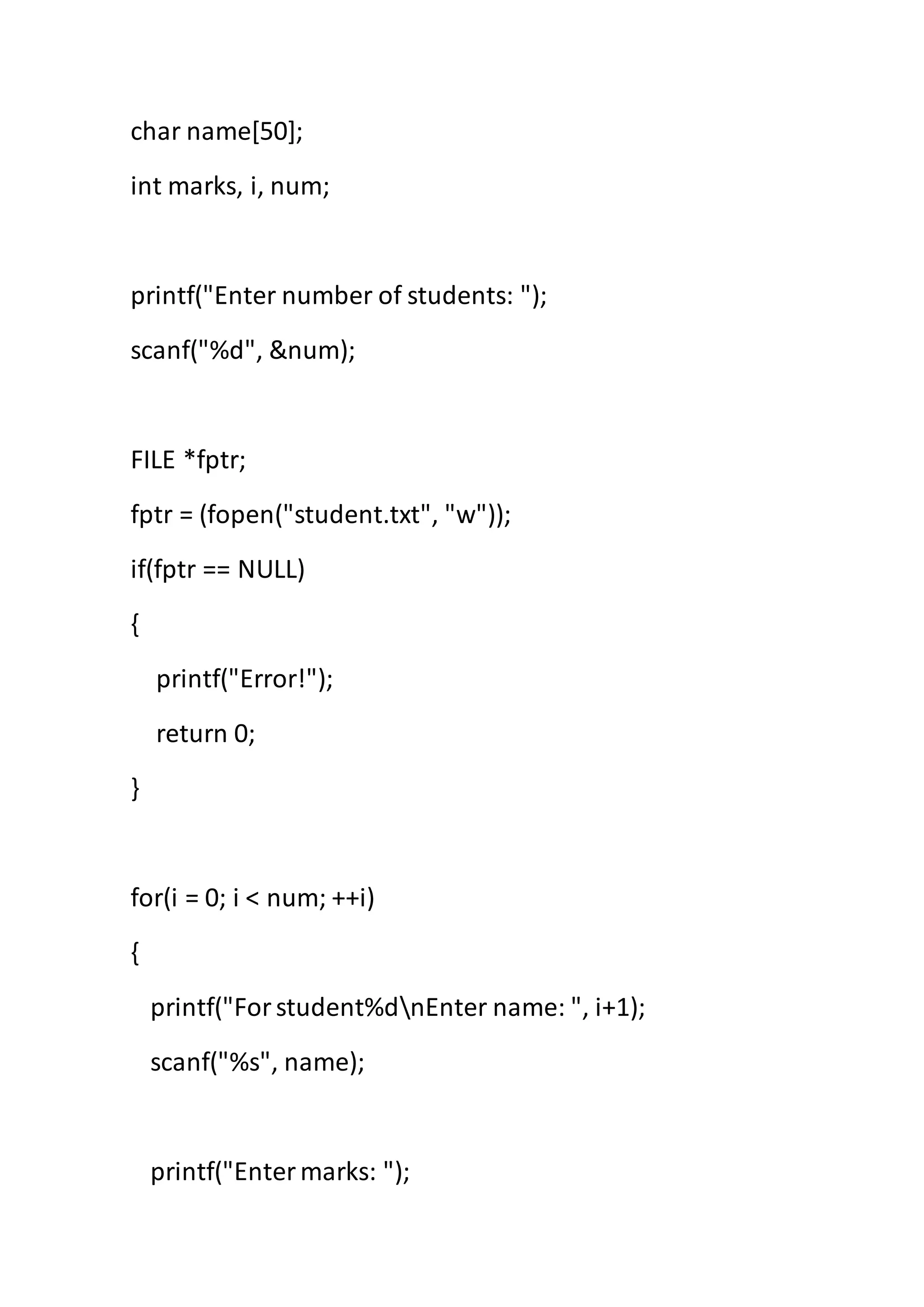 char name[50];
int marks, i, num;
printf("Enter number of students: ");
scanf("%d", &num);
FILE *fptr;
fptr = (fopen("student.txt", "w"));
if(fptr == NULL)
{
printf("Error!");
return 0;
}
for(i = 0; i < num; ++i)
{
printf("Forstudent%dnEnter name: ", i+1);
scanf("%s", name);
printf("Entermarks: ");
 