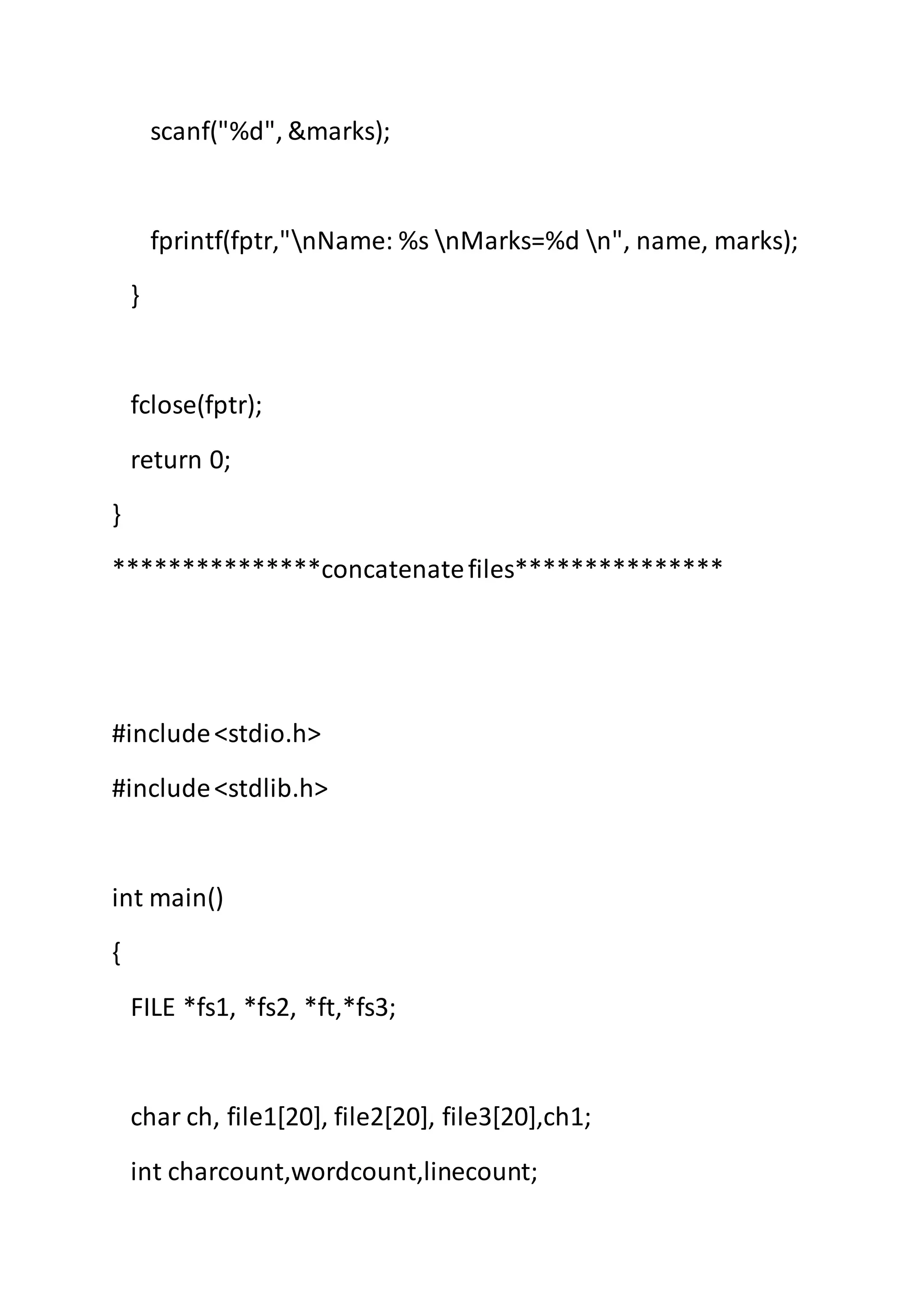 scanf("%d", &marks);
fprintf(fptr,"nName: %s nMarks=%d n", name, marks);
}
fclose(fptr);
return 0;
}
***************concatenatefiles***************
#include<stdio.h>
#include<stdlib.h>
int main()
{
FILE *fs1, *fs2, *ft,*fs3;
char ch, file1[20], file2[20], file3[20],ch1;
int charcount,wordcount,linecount;
 