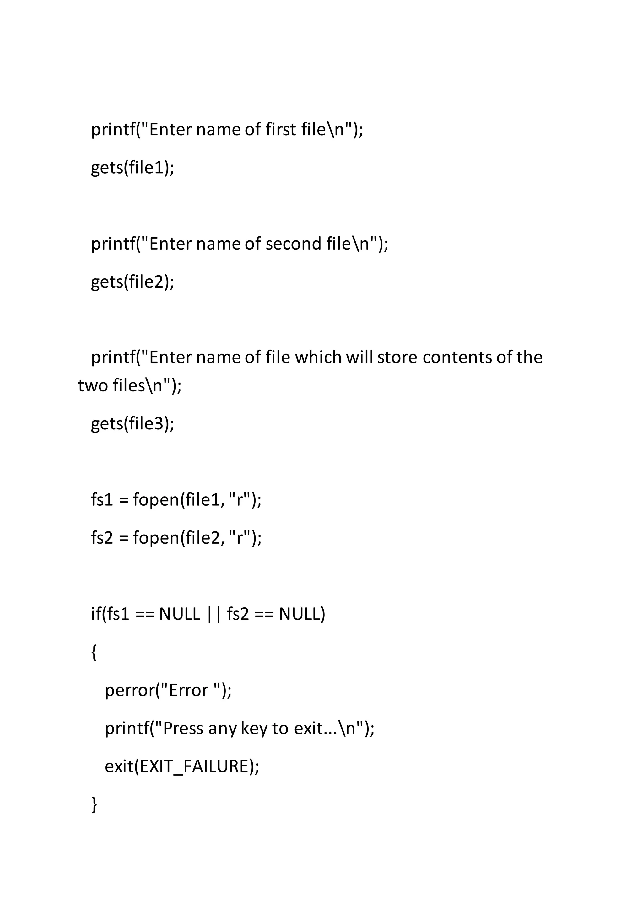 printf("Enter name of first filen");
gets(file1);
printf("Enter name of second filen");
gets(file2);
printf("Enter name of file which will store contents of the
two filesn");
gets(file3);
fs1 = fopen(file1, "r");
fs2 = fopen(file2, "r");
if(fs1 == NULL || fs2 == NULL)
{
perror("Error ");
printf("Press any key to exit...n");
exit(EXIT_FAILURE);
}
 