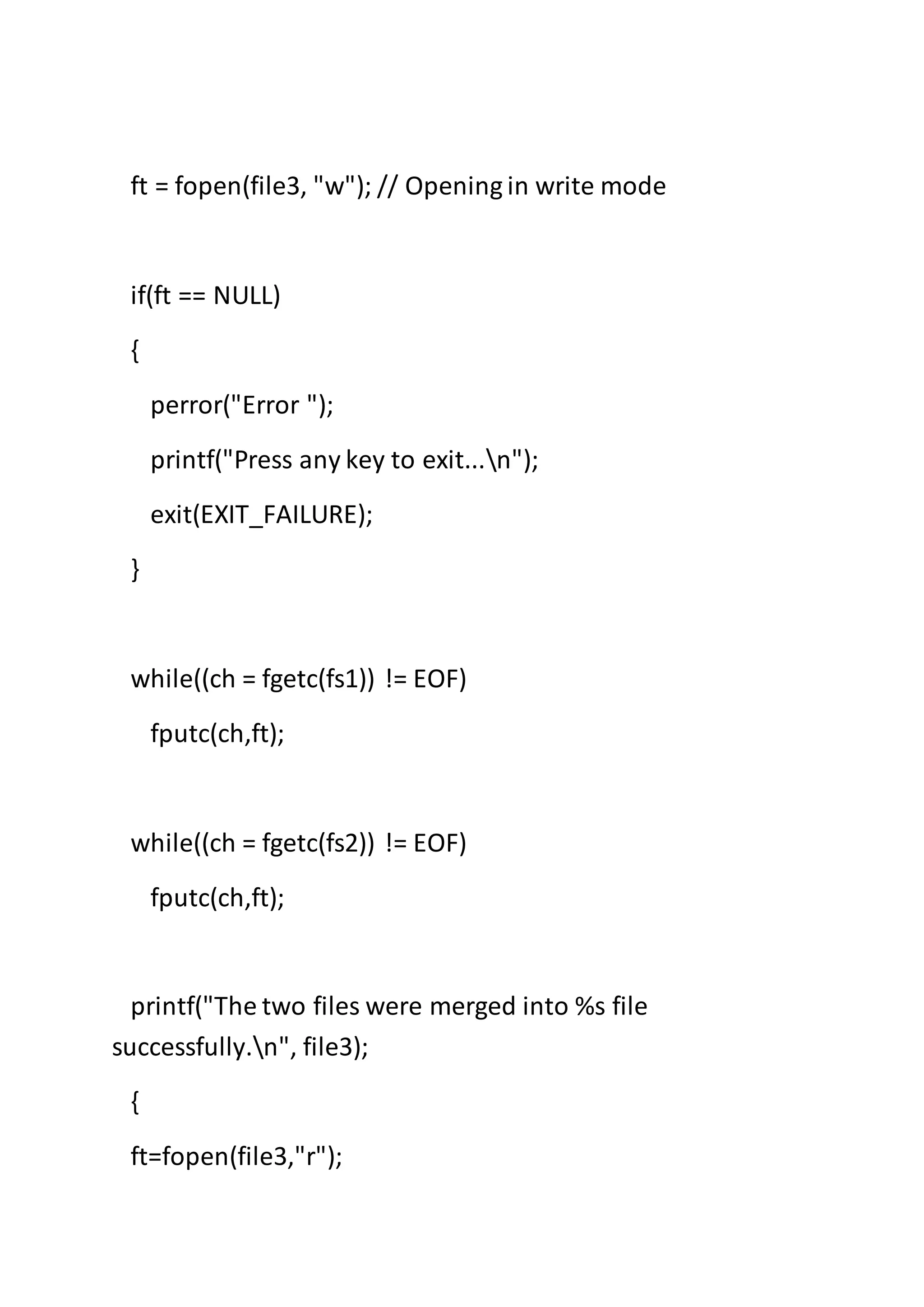 ft = fopen(file3, "w"); // Opening in write mode
if(ft == NULL)
{
perror("Error ");
printf("Press any key to exit...n");
exit(EXIT_FAILURE);
}
while((ch = fgetc(fs1)) != EOF)
fputc(ch,ft);
while((ch = fgetc(fs2)) != EOF)
fputc(ch,ft);
printf("The two files were merged into %s file
successfully.n", file3);
{
ft=fopen(file3,"r");
 