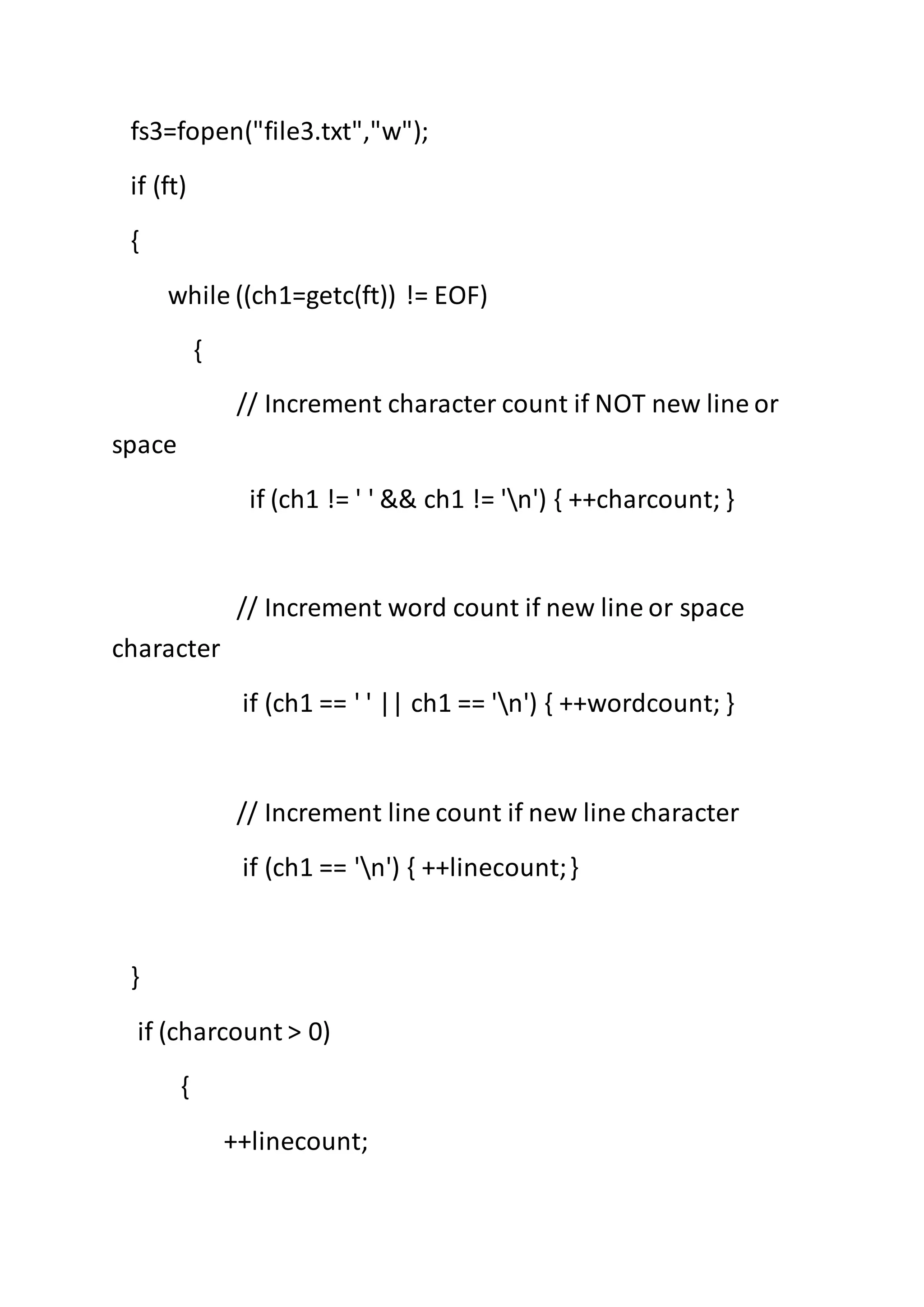 fs3=fopen("file3.txt","w");
if (ft)
{
while ((ch1=getc(ft)) != EOF)
{
// Increment character count if NOT new line or
space
if (ch1 != ' ' && ch1 != 'n') { ++charcount; }
// Increment word count if new line or space
character
if (ch1 == ' ' || ch1 == 'n') { ++wordcount; }
// Increment line count if new line character
if (ch1 == 'n') { ++linecount;}
}
if (charcount > 0)
{
++linecount;
 