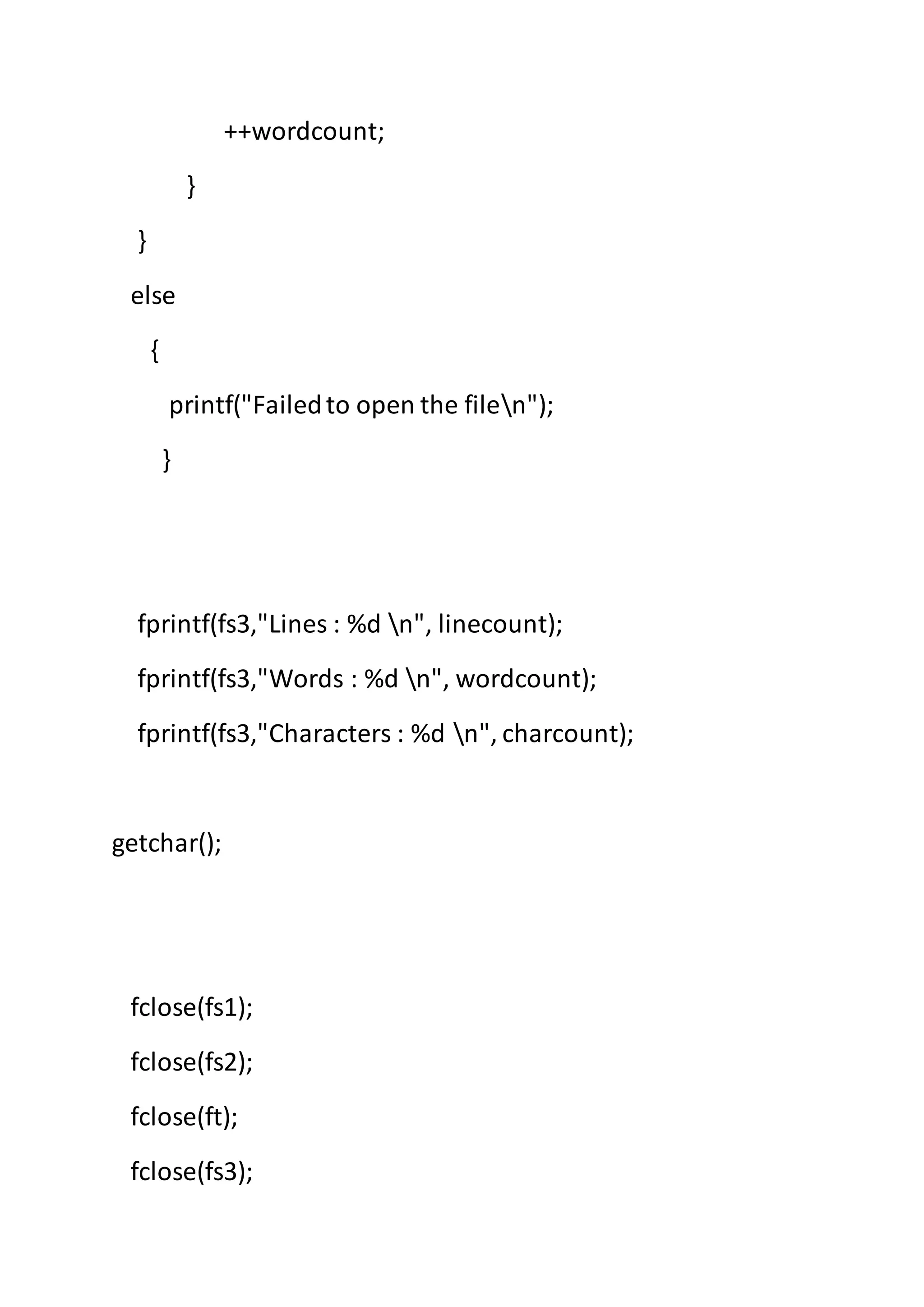 ++wordcount;
}
}
else
{
printf("Failedto open the filen");
}
fprintf(fs3,"Lines : %d n", linecount);
fprintf(fs3,"Words : %d n", wordcount);
fprintf(fs3,"Characters : %d n", charcount);
getchar();
fclose(fs1);
fclose(fs2);
fclose(ft);
fclose(fs3);
 