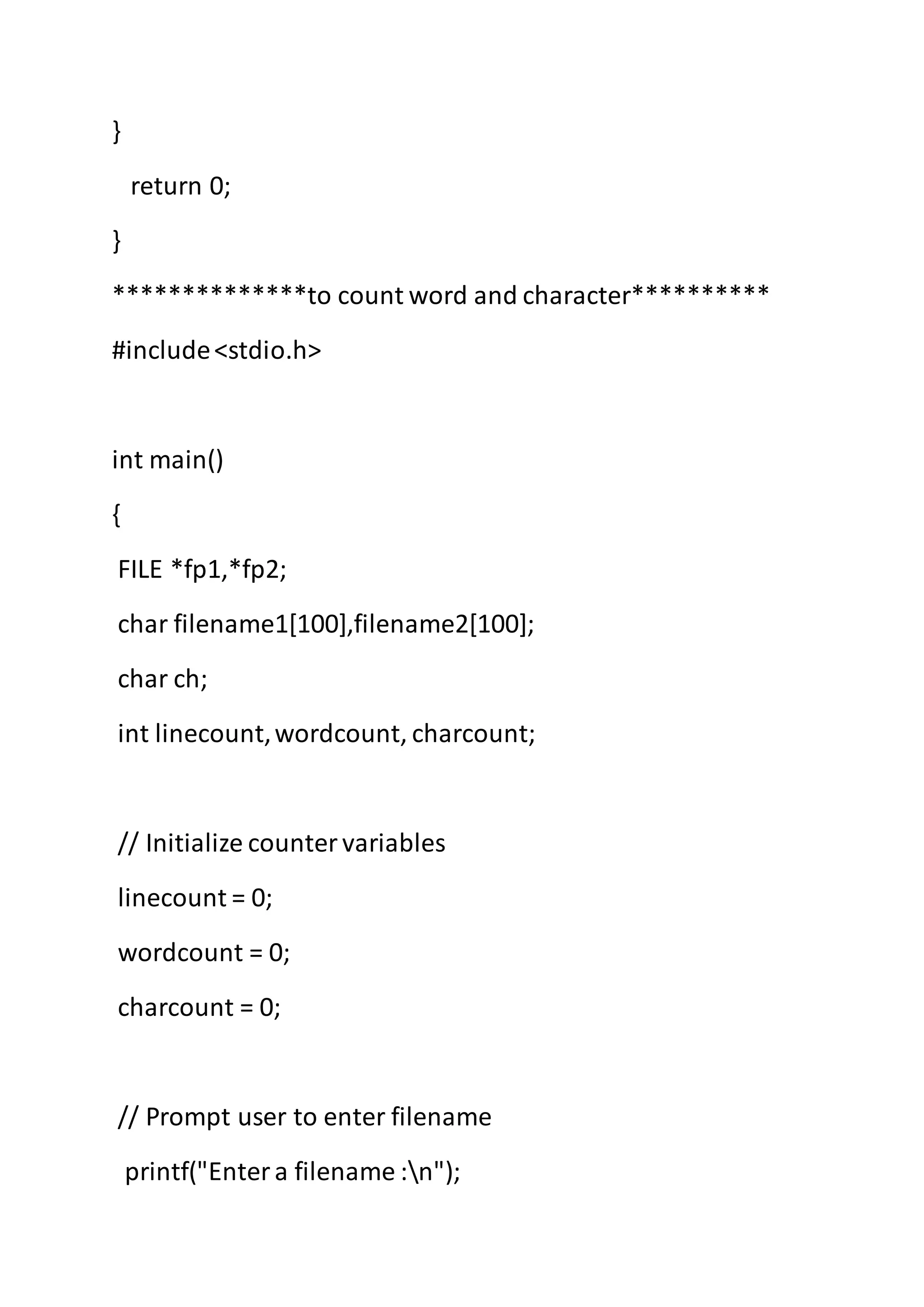 }
return 0;
}
**************to count word and character**********
#include<stdio.h>
int main()
{
FILE *fp1,*fp2;
char filename1[100],filename2[100];
char ch;
int linecount,wordcount, charcount;
// Initialize countervariables
linecount = 0;
wordcount = 0;
charcount = 0;
// Prompt user to enter filename
printf("Entera filename :n");
 
