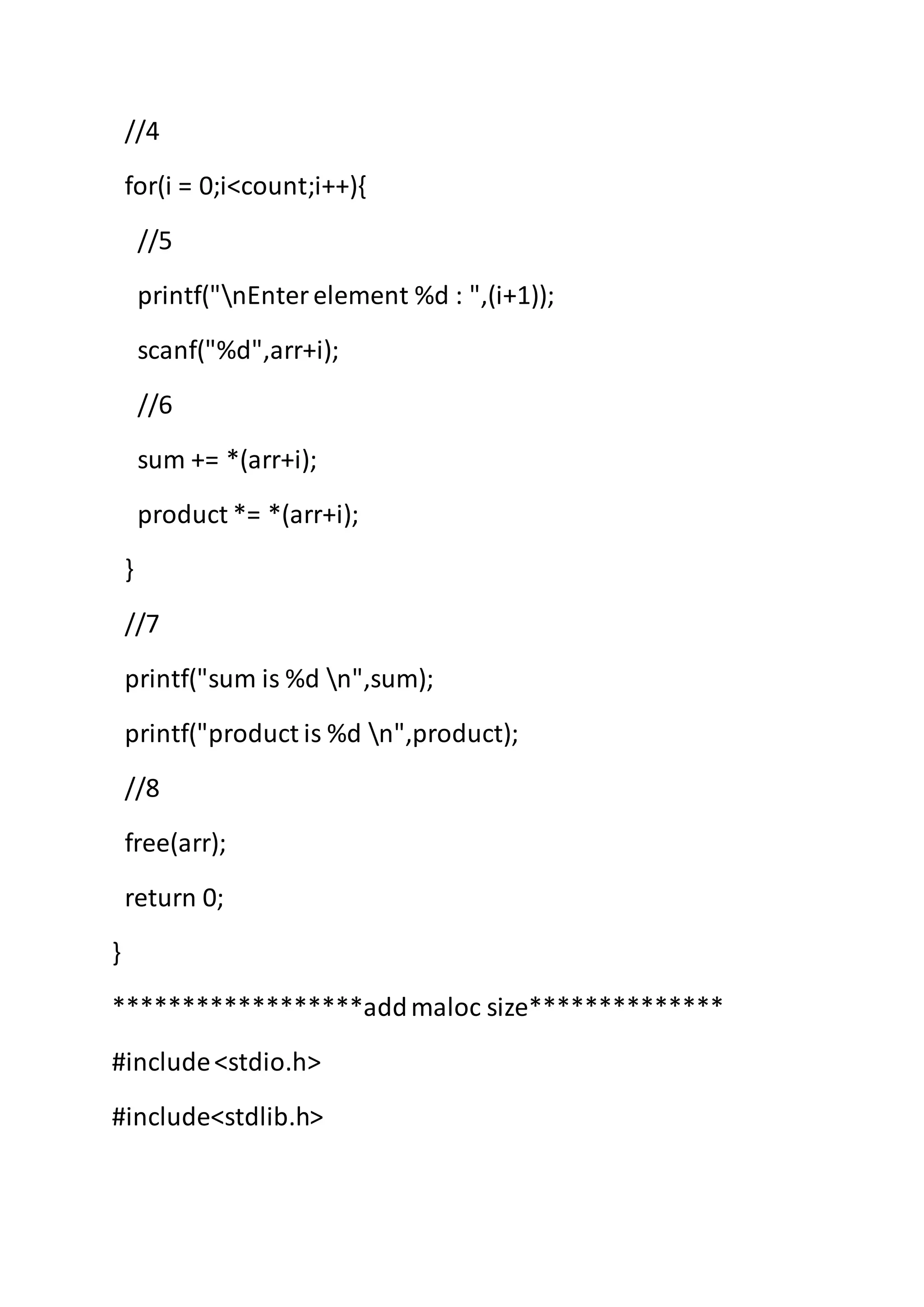 //4
for(i = 0;i<count;i++){
//5
printf("nEnterelement %d : ",(i+1));
scanf("%d",arr+i);
//6
sum += *(arr+i);
product *= *(arr+i);
}
//7
printf("sum is %d n",sum);
printf("product is %d n",product);
//8
free(arr);
return 0;
}
******************addmaloc size**************
#include<stdio.h>
#include<stdlib.h>
 
