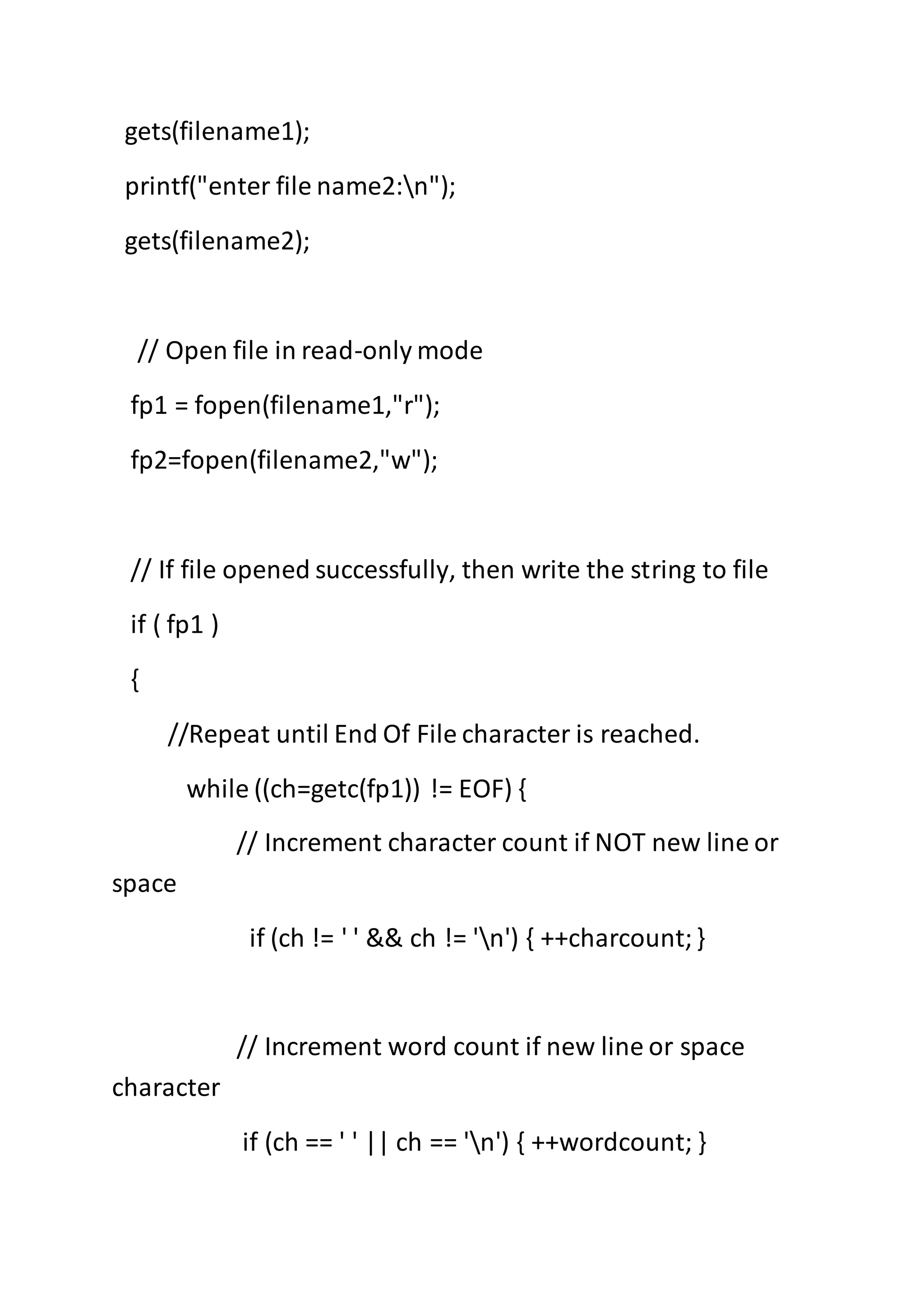 gets(filename1);
printf("enter file name2:n");
gets(filename2);
// Open file in read-only mode
fp1 = fopen(filename1,"r");
fp2=fopen(filename2,"w");
// If file opened successfully, then write the string to file
if ( fp1 )
{
//Repeat until End Of File character is reached.
while ((ch=getc(fp1)) != EOF) {
// Increment character count if NOT new line or
space
if (ch != ' ' && ch != 'n') { ++charcount;}
// Increment word count if new line or space
character
if (ch == ' ' || ch == 'n') { ++wordcount; }
 