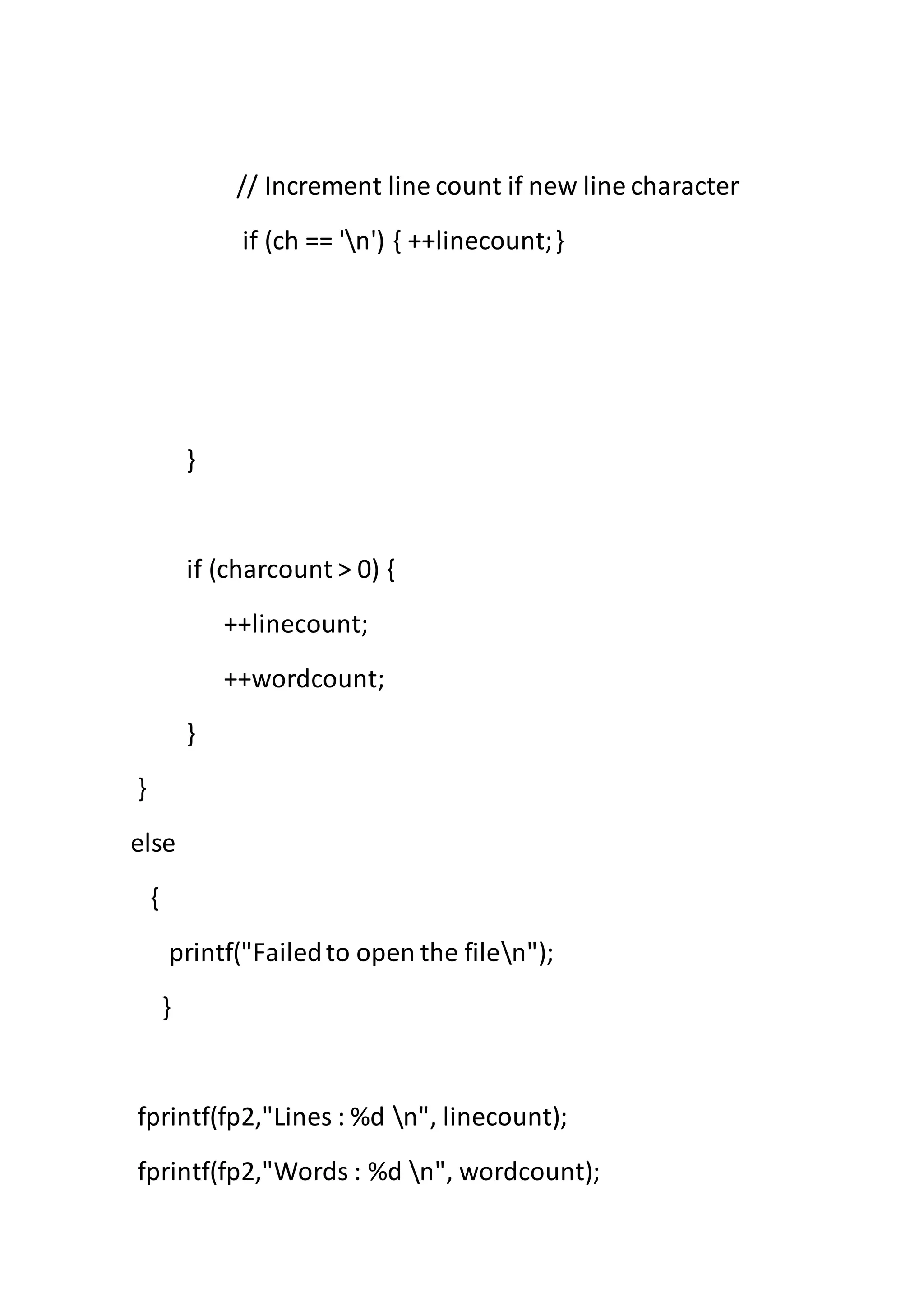 // Increment line count if new line character
if (ch == 'n') { ++linecount;}
}
if (charcount > 0) {
++linecount;
++wordcount;
}
}
else
{
printf("Failedto open the filen");
}
fprintf(fp2,"Lines : %d n", linecount);
fprintf(fp2,"Words : %d n", wordcount);
 