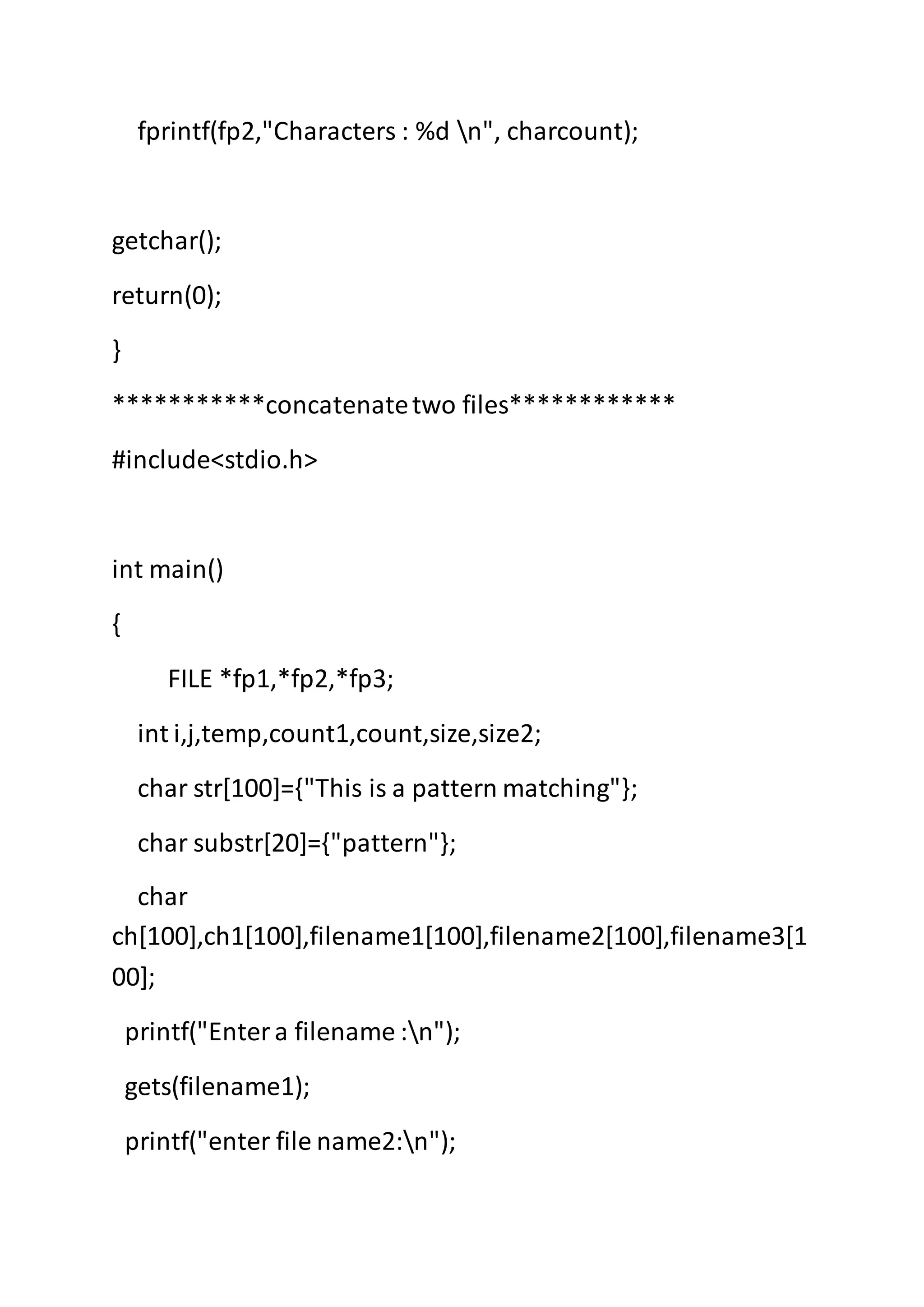 fprintf(fp2,"Characters : %d n", charcount);
getchar();
return(0);
}
***********concatenatetwo files************
#include<stdio.h>
int main()
{
FILE *fp1,*fp2,*fp3;
int i,j,temp,count1,count,size,size2;
char str[100]={"This is a pattern matching"};
char substr[20]={"pattern"};
char
ch[100],ch1[100],filename1[100],filename2[100],filename3[1
00];
printf("Entera filename :n");
gets(filename1);
printf("enter file name2:n");
 