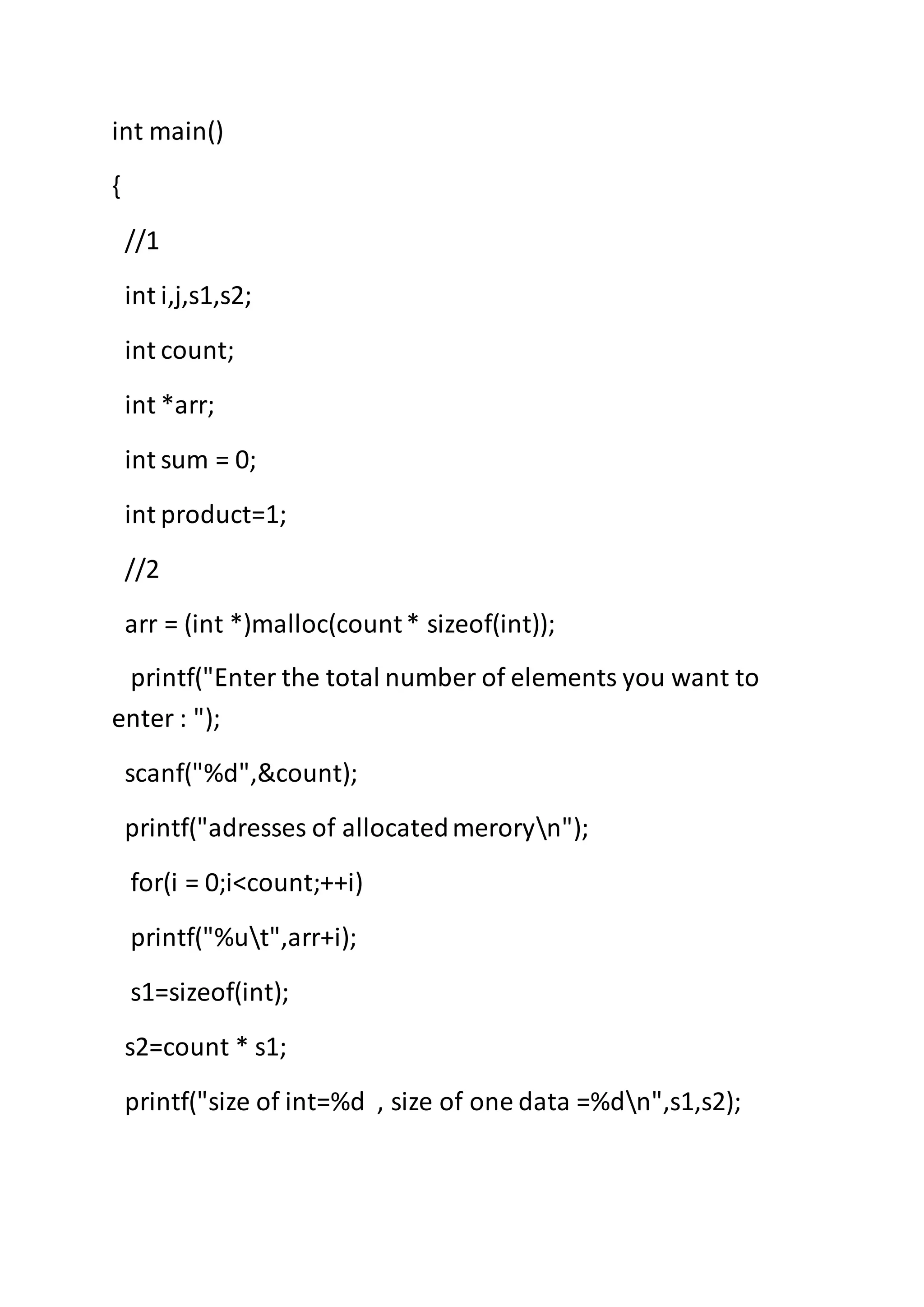 int main()
{
//1
int i,j,s1,s2;
int count;
int *arr;
int sum = 0;
int product=1;
//2
arr = (int *)malloc(count* sizeof(int));
printf("Enter the total number of elements you want to
enter : ");
scanf("%d",&count);
printf("adresses of allocatedmeroryn");
for(i = 0;i<count;++i)
printf("%ut",arr+i);
s1=sizeof(int);
s2=count * s1;
printf("size of int=%d , size of one data =%dn",s1,s2);
 
