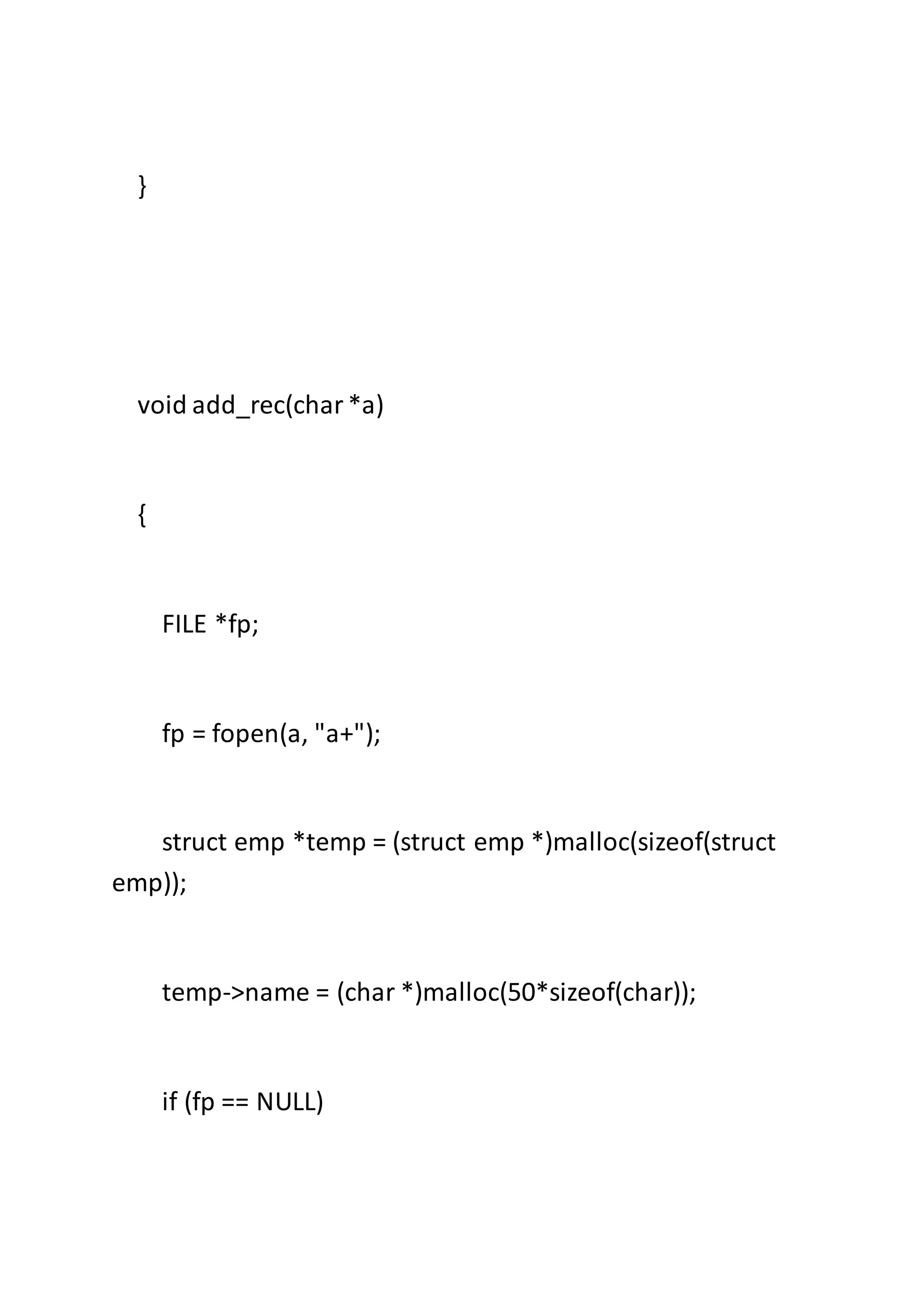 }
void add_rec(char*a)
{
FILE *fp;
fp = fopen(a, "a+");
struct emp *temp = (struct emp *)malloc(sizeof(struct
emp));
temp->name = (char *)malloc(50*sizeof(char));
if (fp == NULL)
 