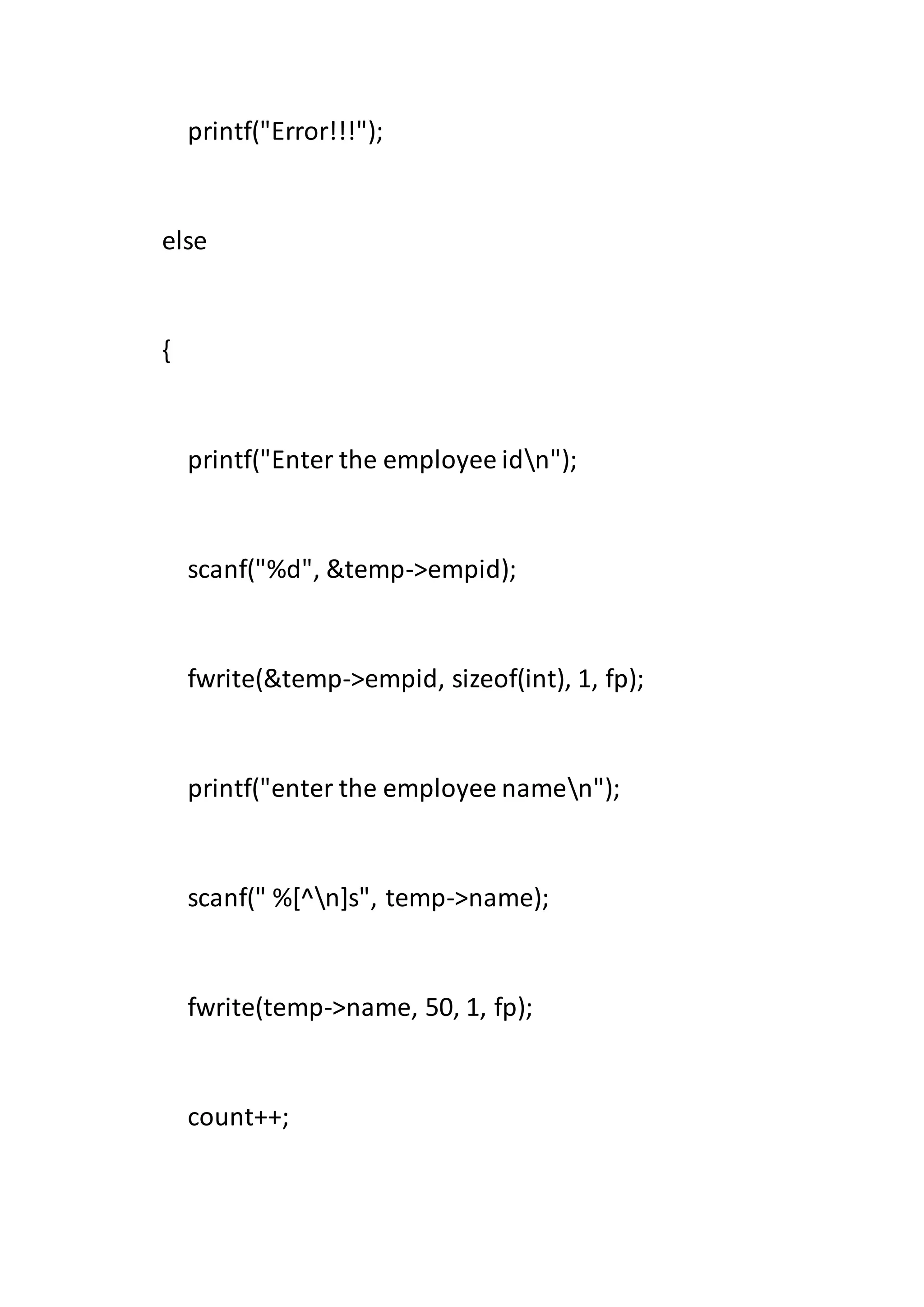 printf("Error!!!");
else
{
printf("Enter the employee idn");
scanf("%d", &temp->empid);
fwrite(&temp->empid, sizeof(int), 1, fp);
printf("enter the employee namen");
scanf(" %[^n]s", temp->name);
fwrite(temp->name, 50, 1, fp);
count++;
 