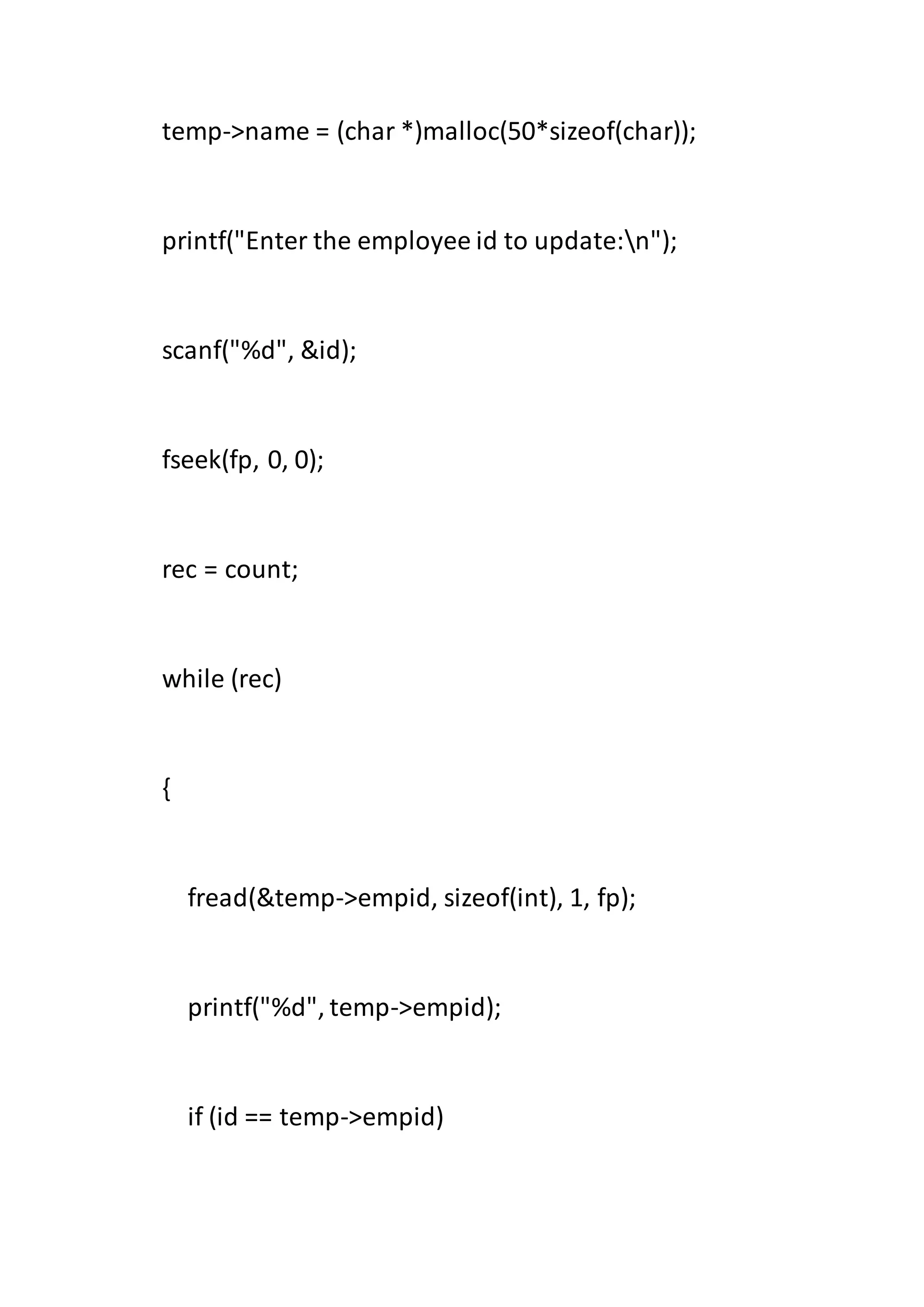 temp->name = (char *)malloc(50*sizeof(char));
printf("Enter the employee id to update:n");
scanf("%d", &id);
fseek(fp, 0, 0);
rec = count;
while (rec)
{
fread(&temp->empid, sizeof(int), 1, fp);
printf("%d", temp->empid);
if (id == temp->empid)
 