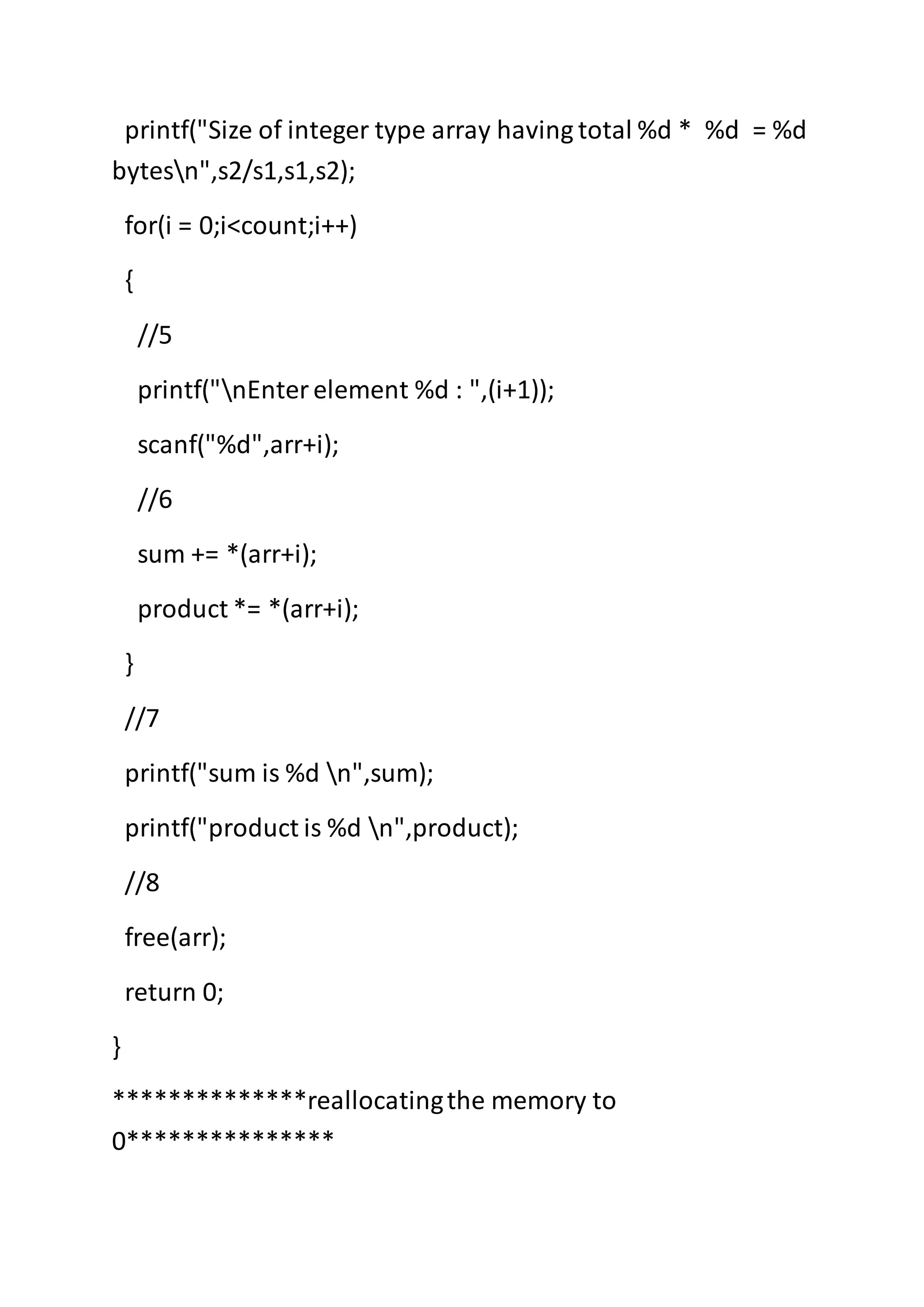 printf("Size of integer type array having total %d * %d = %d
bytesn",s2/s1,s1,s2);
for(i = 0;i<count;i++)
{
//5
printf("nEnterelement %d : ",(i+1));
scanf("%d",arr+i);
//6
sum += *(arr+i);
product *= *(arr+i);
}
//7
printf("sum is %d n",sum);
printf("product is %d n",product);
//8
free(arr);
return 0;
}
**************reallocatingthe memory to
0***************
 