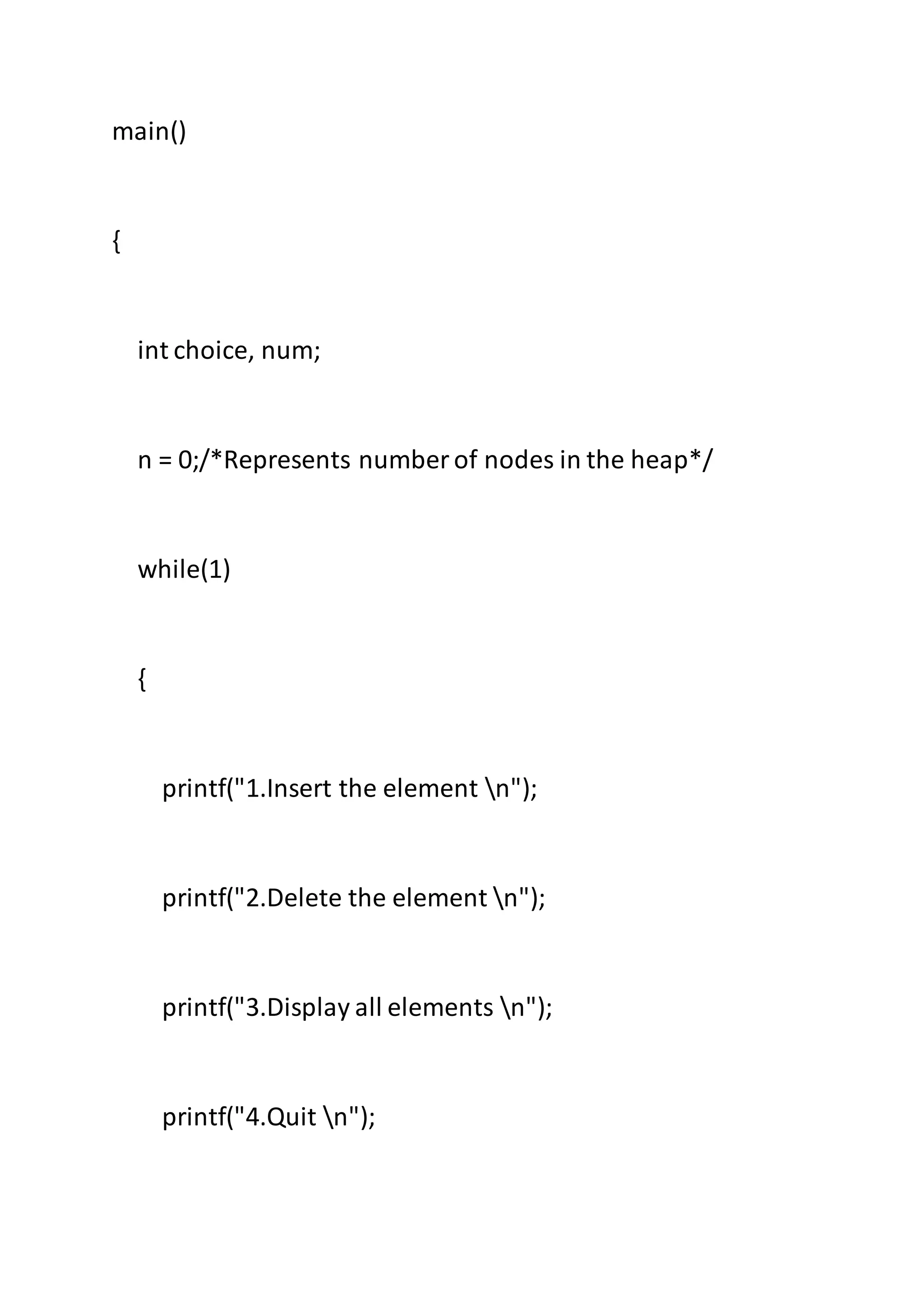 main()
{
int choice, num;
n = 0;/*Represents number of nodes in the heap*/
while(1)
{
printf("1.Insert the element n");
printf("2.Delete the element n");
printf("3.Display all elements n");
printf("4.Quit n");
 