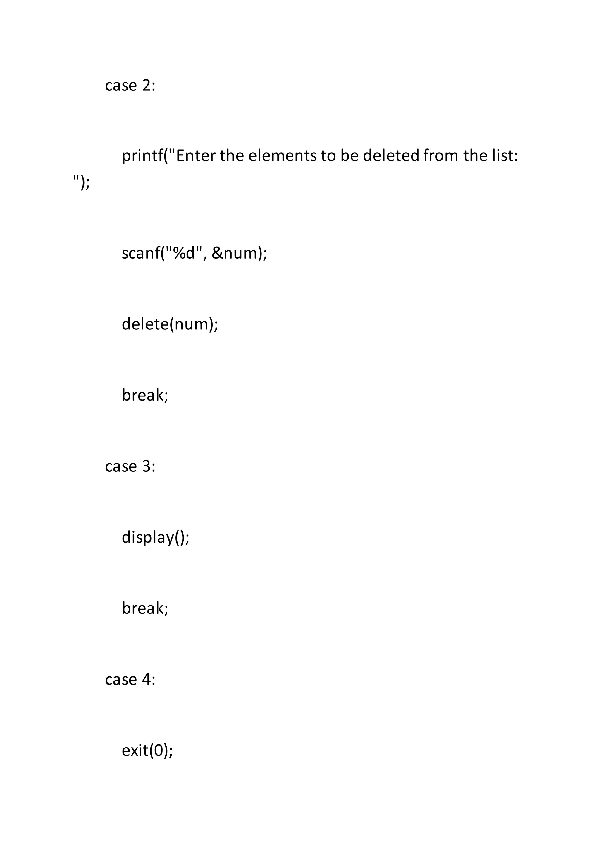 case 2:
printf("Enter the elements to be deleted from the list:
");
scanf("%d", &num);
delete(num);
break;
case 3:
display();
break;
case 4:
exit(0);
 