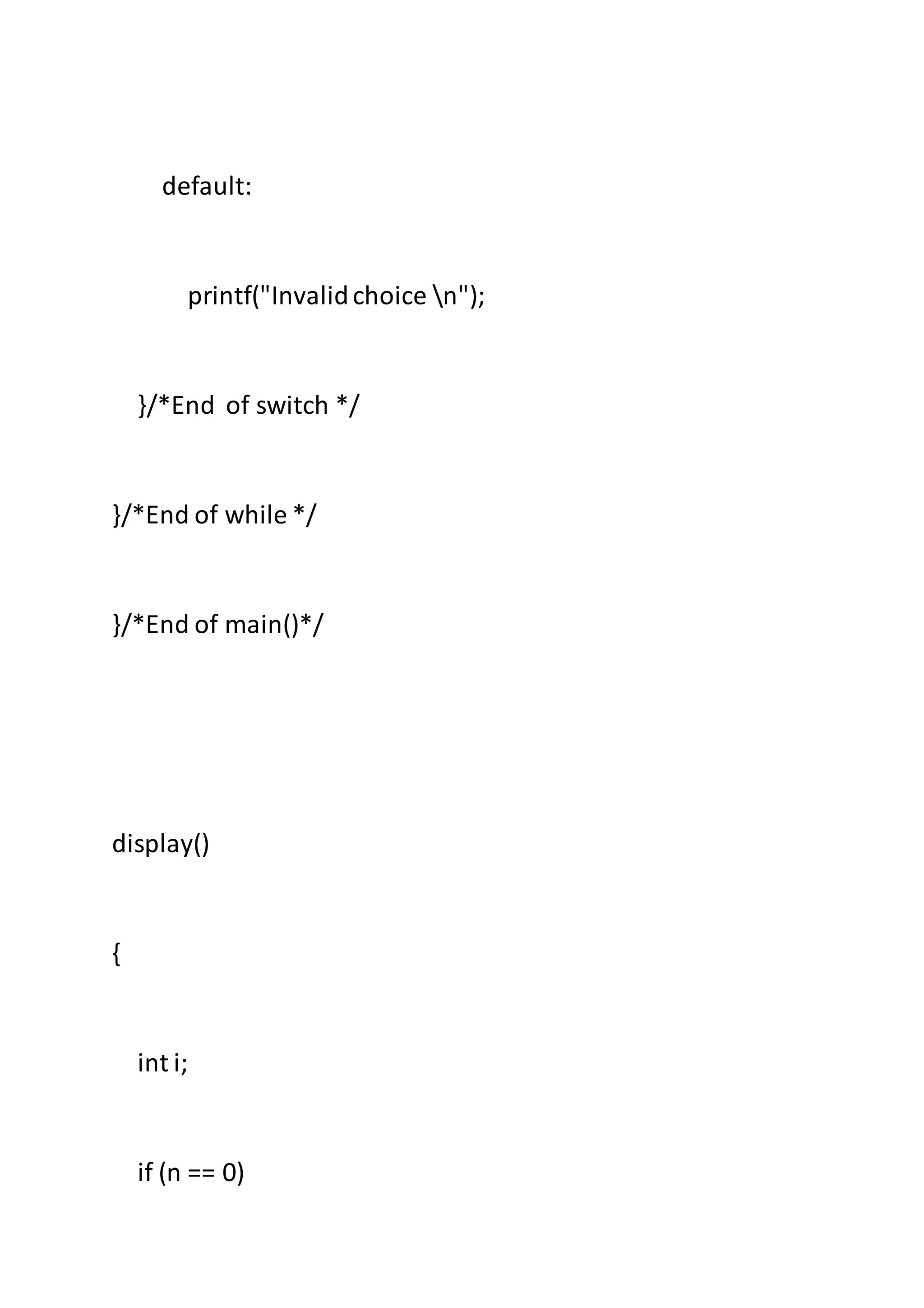 default:
printf("Invalidchoice n");
}/*End of switch */
}/*End of while */
}/*End of main()*/
display()
{
int i;
if (n == 0)
 