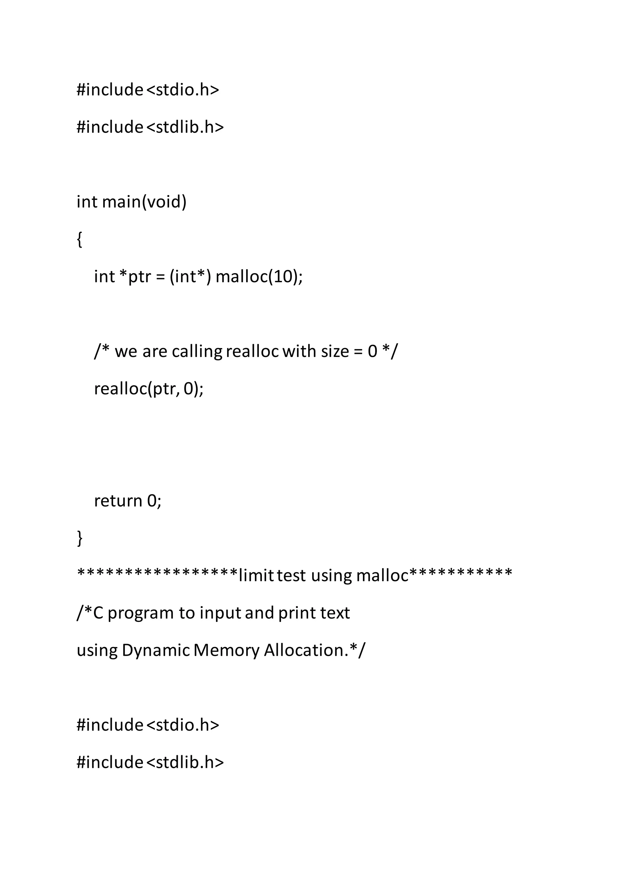 #include<stdio.h>
#include<stdlib.h>
int main(void)
{
int *ptr = (int*) malloc(10);
/* we are calling realloc with size = 0 */
realloc(ptr, 0);
return 0;
}
*****************limittest using malloc***********
/*C program to input and print text
using Dynamic Memory Allocation.*/
#include<stdio.h>
#include<stdlib.h>
 
