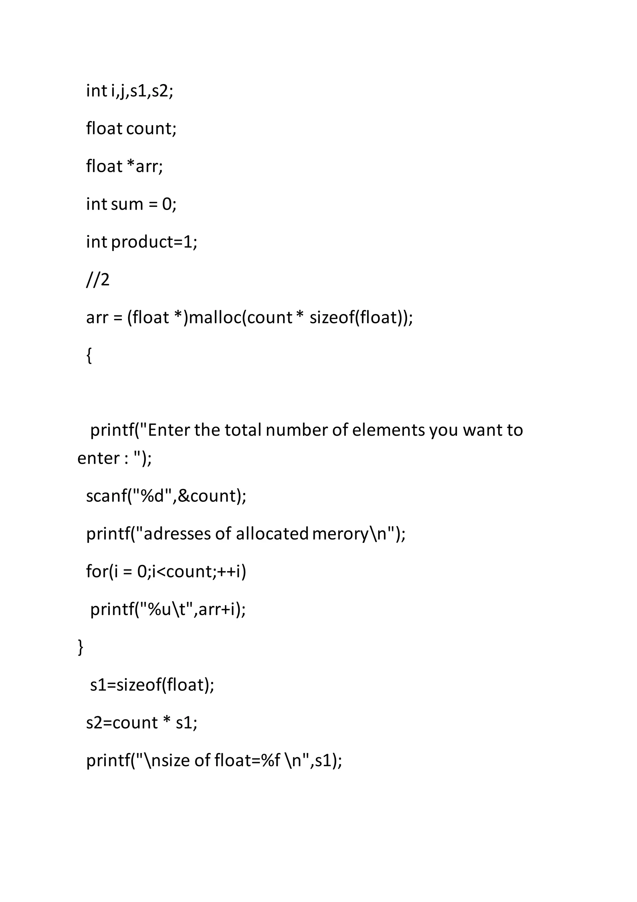 int i,j,s1,s2;
float count;
float *arr;
int sum = 0;
int product=1;
//2
arr = (float *)malloc(count* sizeof(float));
{
printf("Enter the total number of elements you want to
enter : ");
scanf("%d",&count);
printf("adresses of allocatedmeroryn");
for(i = 0;i<count;++i)
printf("%ut",arr+i);
}
s1=sizeof(float);
s2=count * s1;
printf("nsize of float=%f n",s1);
 