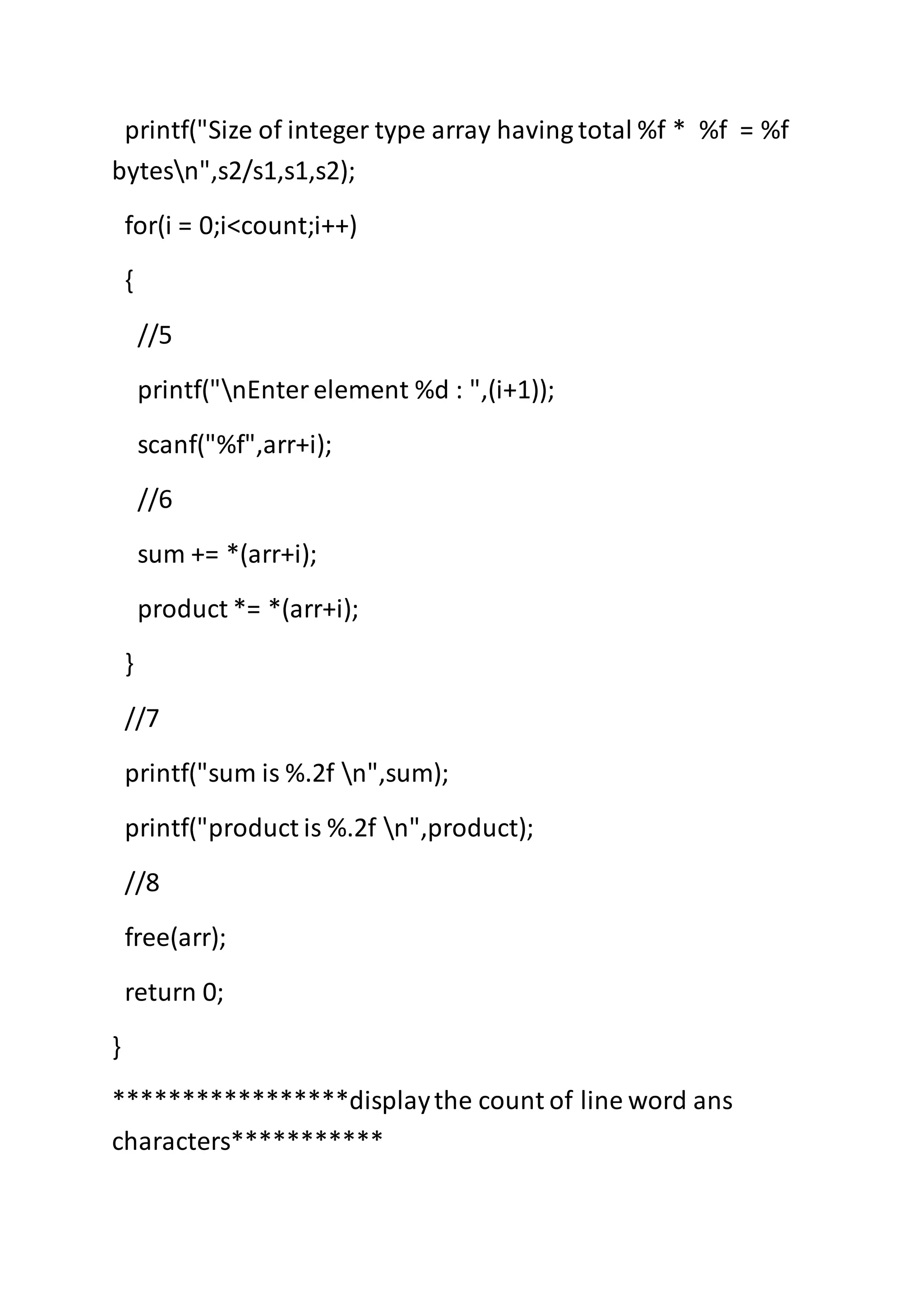 printf("Size of integer type array having total %f * %f = %f
bytesn",s2/s1,s1,s2);
for(i = 0;i<count;i++)
{
//5
printf("nEnterelement %d : ",(i+1));
scanf("%f",arr+i);
//6
sum += *(arr+i);
product *= *(arr+i);
}
//7
printf("sum is %.2f n",sum);
printf("product is %.2f n",product);
//8
free(arr);
return 0;
}
*****************displaythe count of line word ans
characters***********
 
