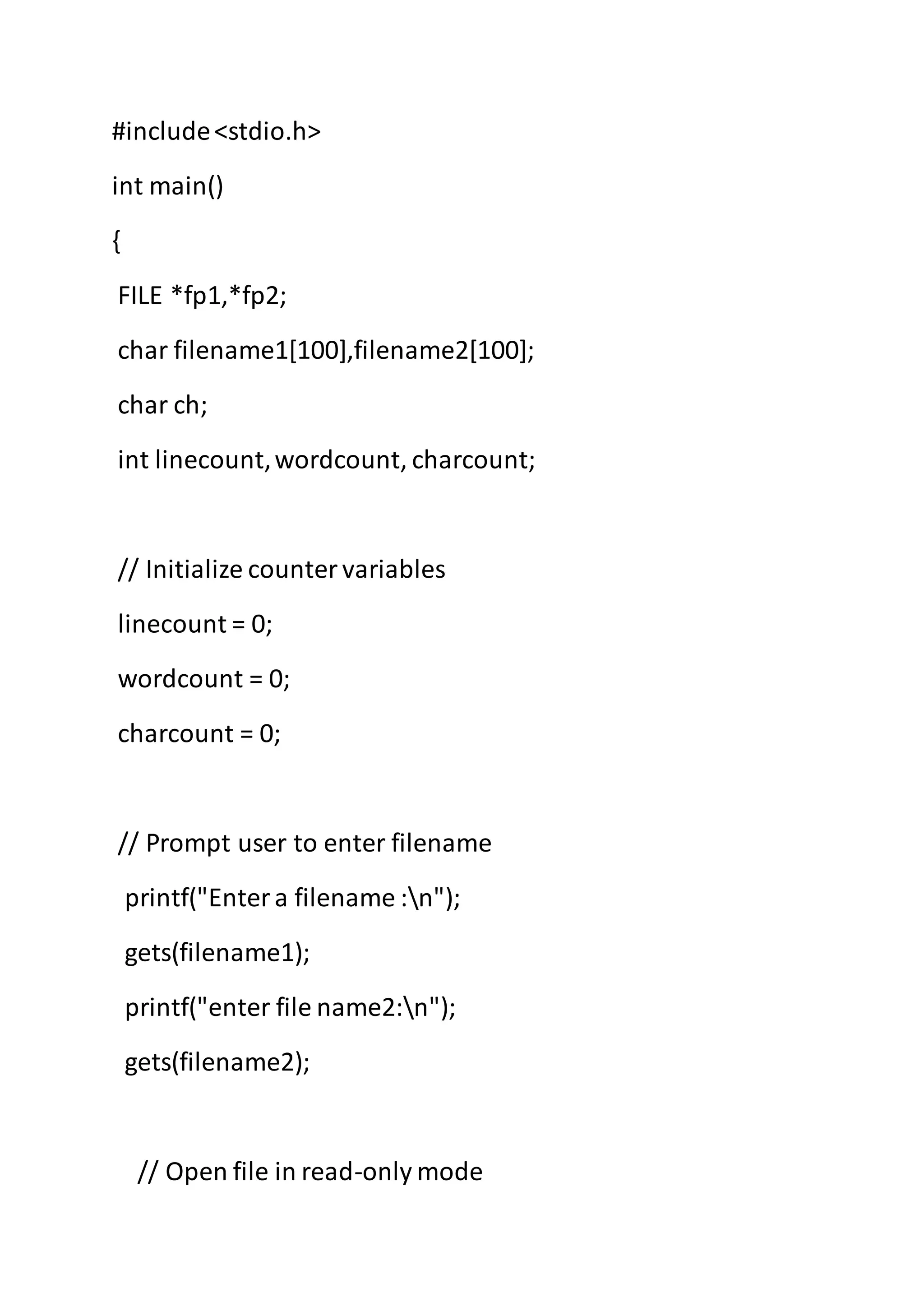 #include<stdio.h>
int main()
{
FILE *fp1,*fp2;
char filename1[100],filename2[100];
char ch;
int linecount,wordcount, charcount;
// Initialize countervariables
linecount = 0;
wordcount = 0;
charcount = 0;
// Prompt user to enter filename
printf("Entera filename :n");
gets(filename1);
printf("enter file name2:n");
gets(filename2);
// Open file in read-only mode
 
