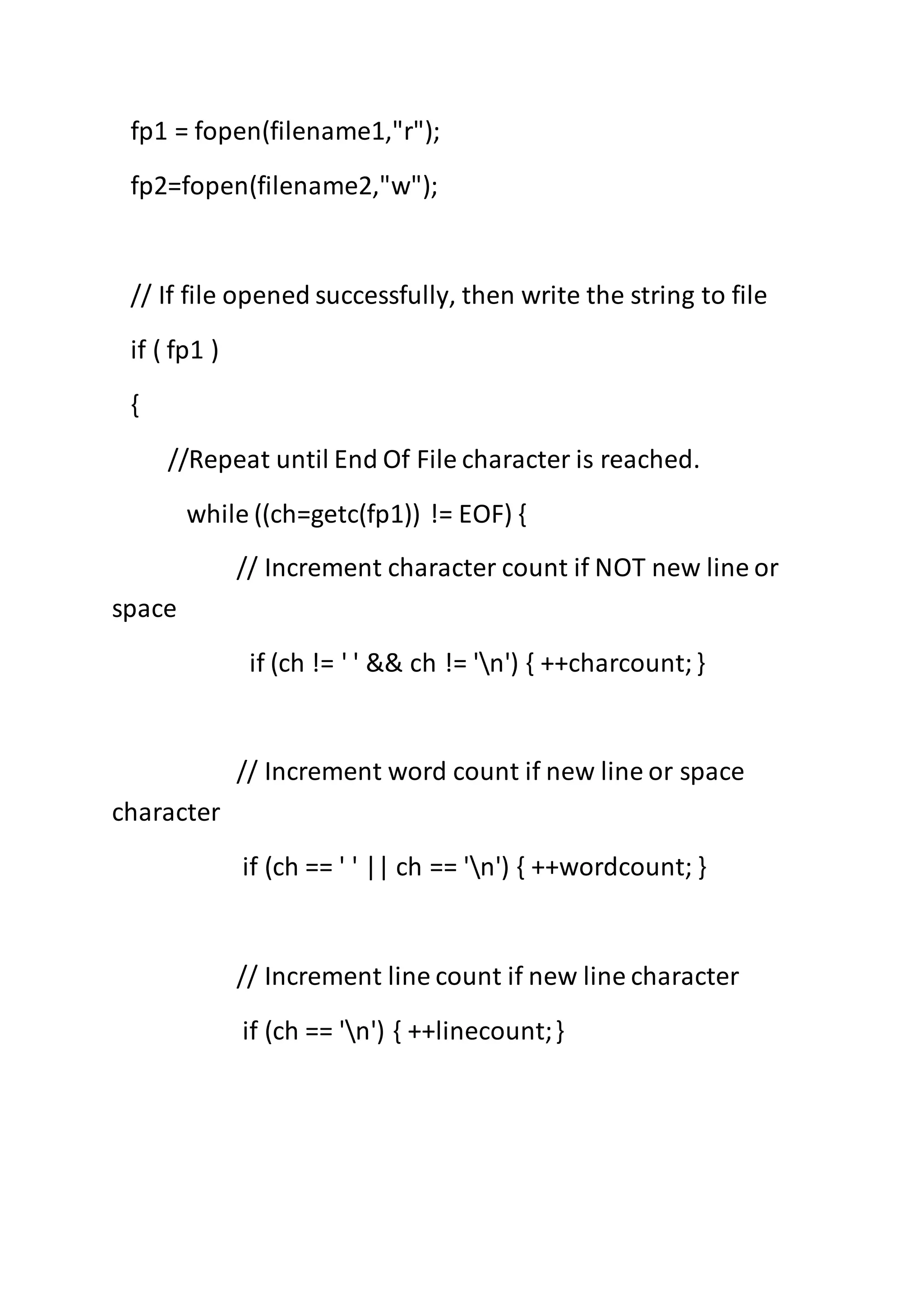 fp1 = fopen(filename1,"r");
fp2=fopen(filename2,"w");
// If file opened successfully, then write the string to file
if ( fp1 )
{
//Repeat until End Of File character is reached.
while ((ch=getc(fp1)) != EOF) {
// Increment character count if NOT new line or
space
if (ch != ' ' && ch != 'n') { ++charcount;}
// Increment word count if new line or space
character
if (ch == ' ' || ch == 'n') { ++wordcount; }
// Increment line count if new line character
if (ch == 'n') { ++linecount;}
 