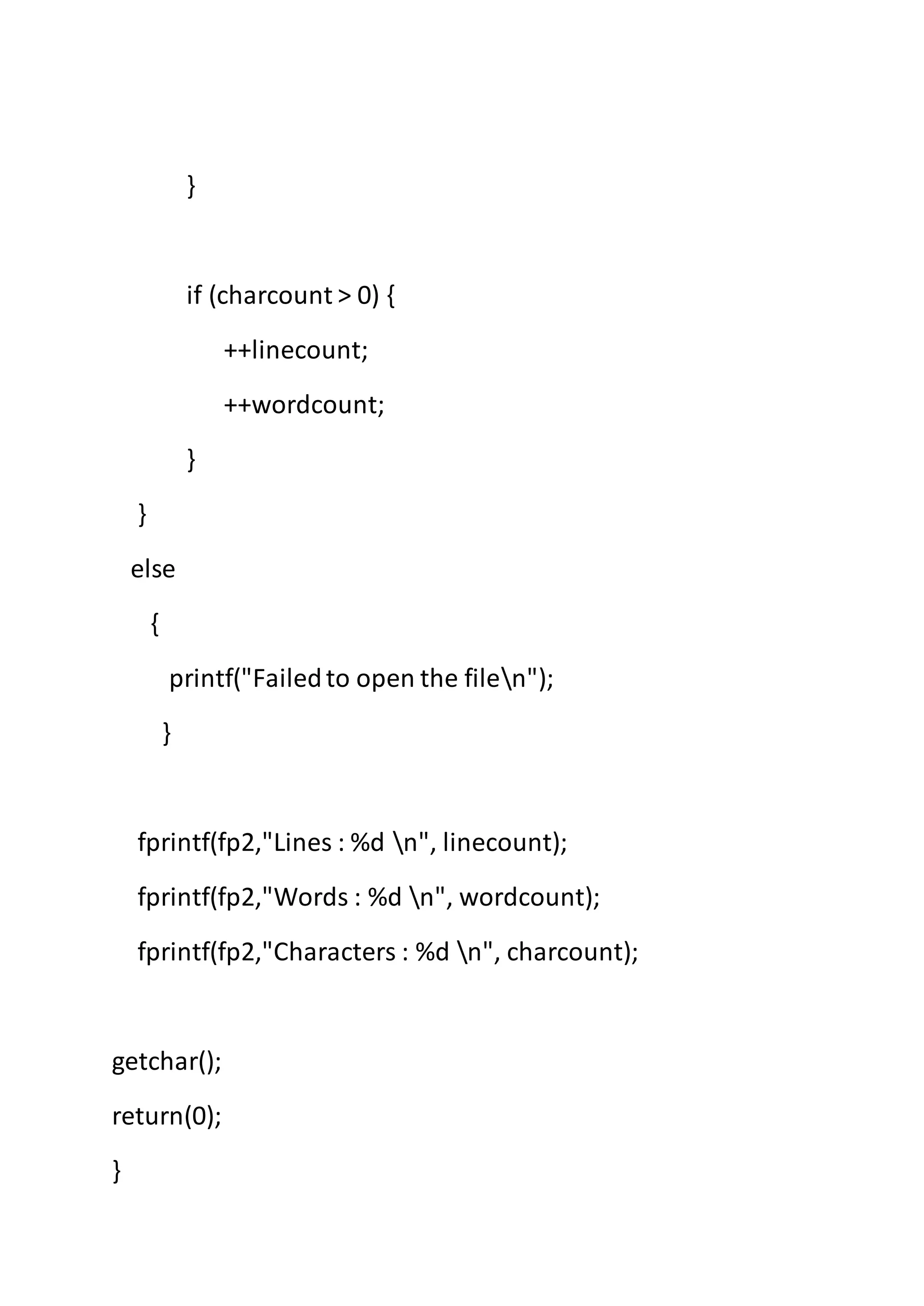 }
if (charcount > 0) {
++linecount;
++wordcount;
}
}
else
{
printf("Failedto open the filen");
}
fprintf(fp2,"Lines : %d n", linecount);
fprintf(fp2,"Words : %d n", wordcount);
fprintf(fp2,"Characters : %d n", charcount);
getchar();
return(0);
}
 