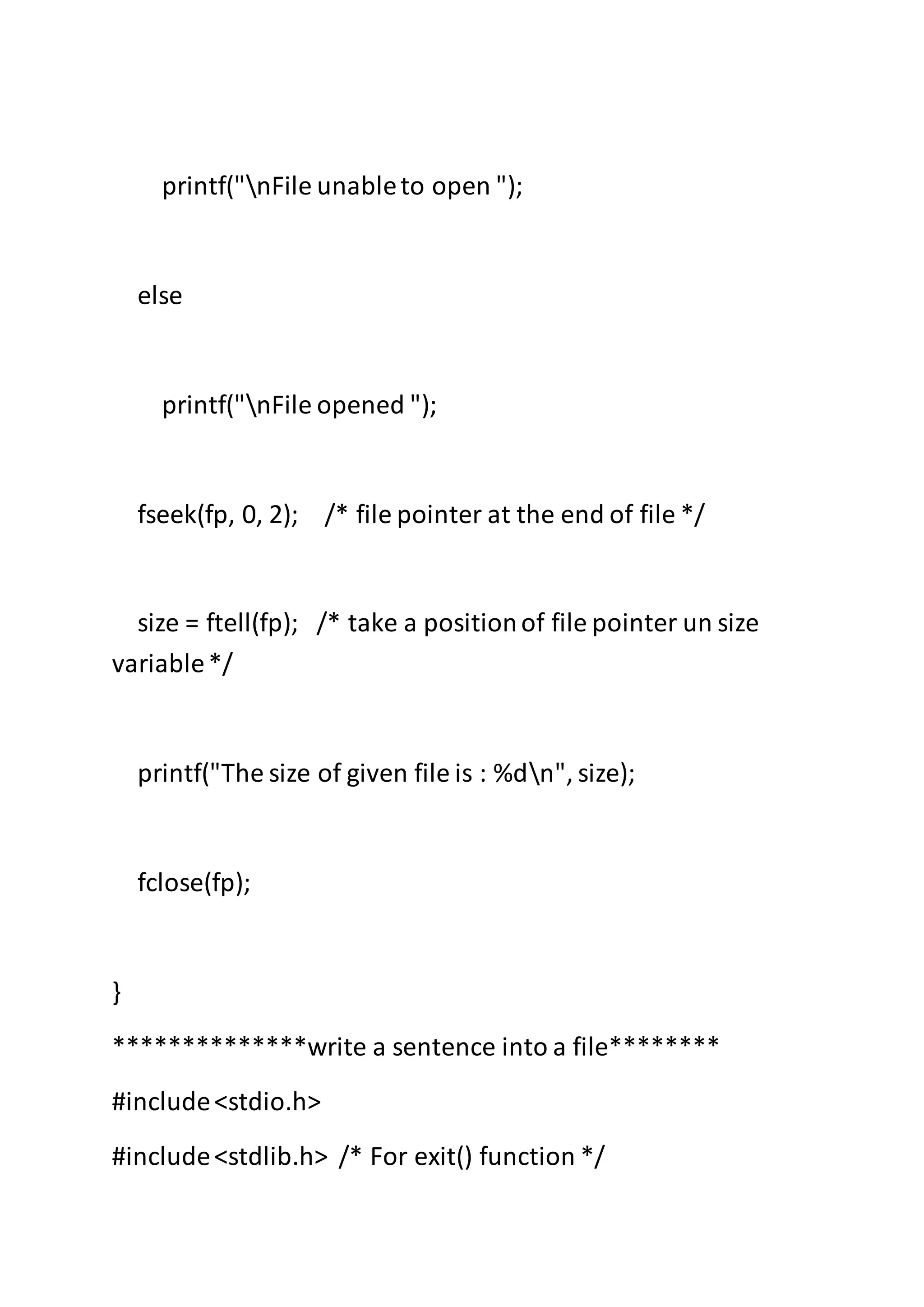 printf("nFile unableto open ");
else
printf("nFile opened ");
fseek(fp, 0, 2); /* file pointer at the end of file */
size = ftell(fp); /* take a positionof file pointer un size
variable*/
printf("The size of given file is : %dn", size);
fclose(fp);
}
**************write a sentence into a file********
#include<stdio.h>
#include<stdlib.h> /* For exit() function */
 