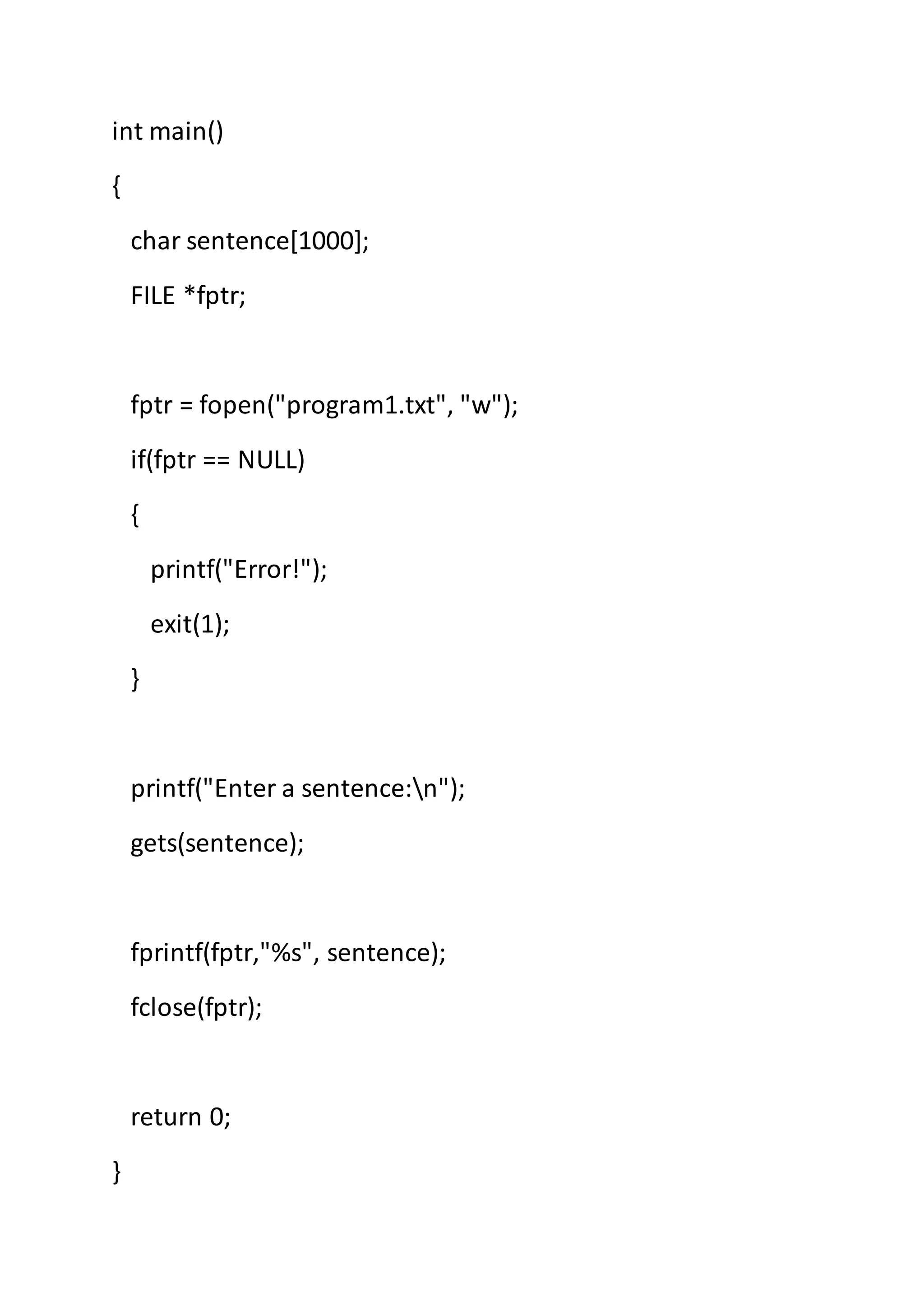 int main()
{
char sentence[1000];
FILE *fptr;
fptr = fopen("program1.txt", "w");
if(fptr == NULL)
{
printf("Error!");
exit(1);
}
printf("Enter a sentence:n");
gets(sentence);
fprintf(fptr,"%s", sentence);
fclose(fptr);
return 0;
}
 