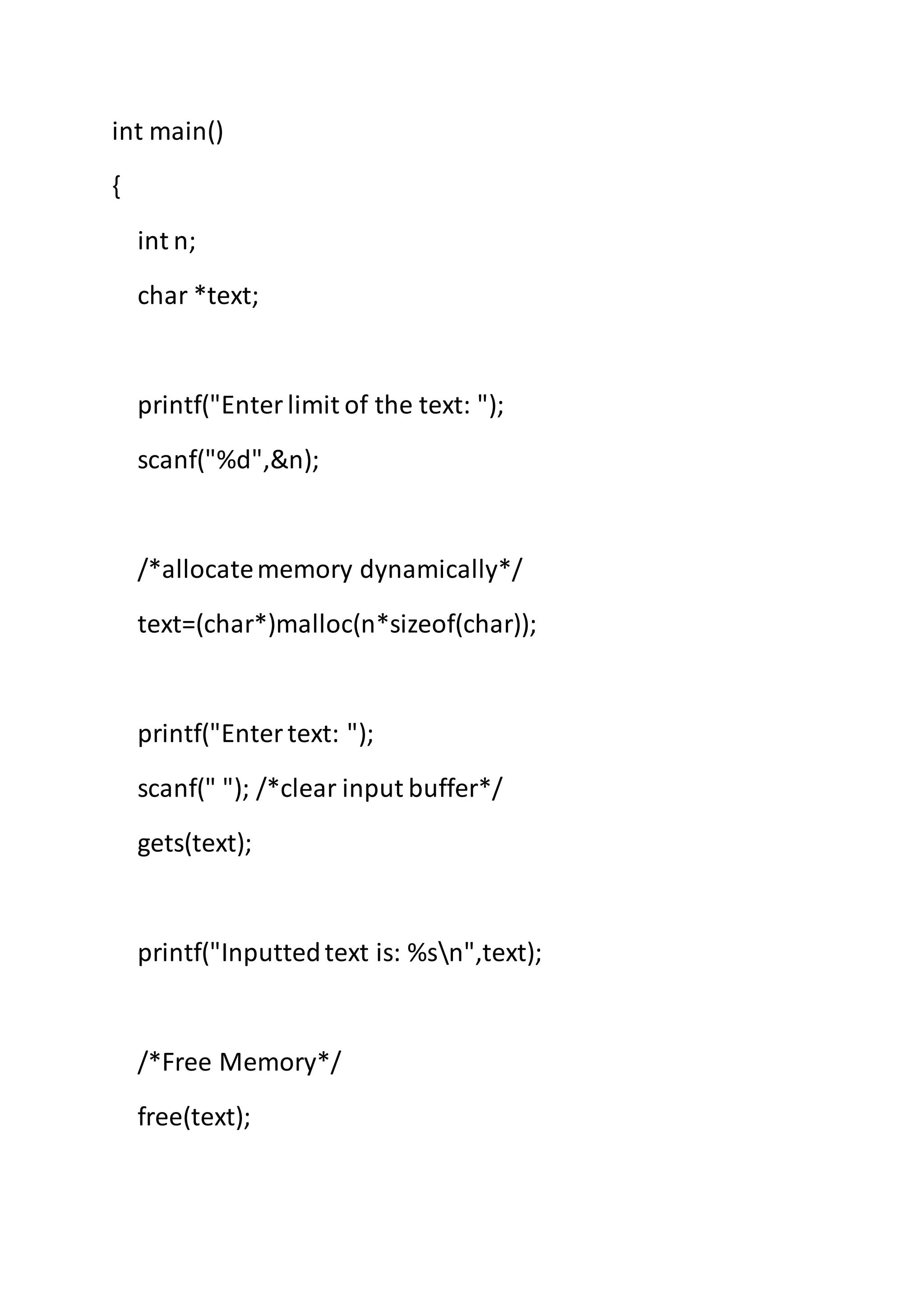int main()
{
int n;
char *text;
printf("Enterlimit of the text: ");
scanf("%d",&n);
/*allocatememory dynamically*/
text=(char*)malloc(n*sizeof(char));
printf("Entertext: ");
scanf(" "); /*clear input buffer*/
gets(text);
printf("Inputtedtext is: %sn",text);
/*Free Memory*/
free(text);
 