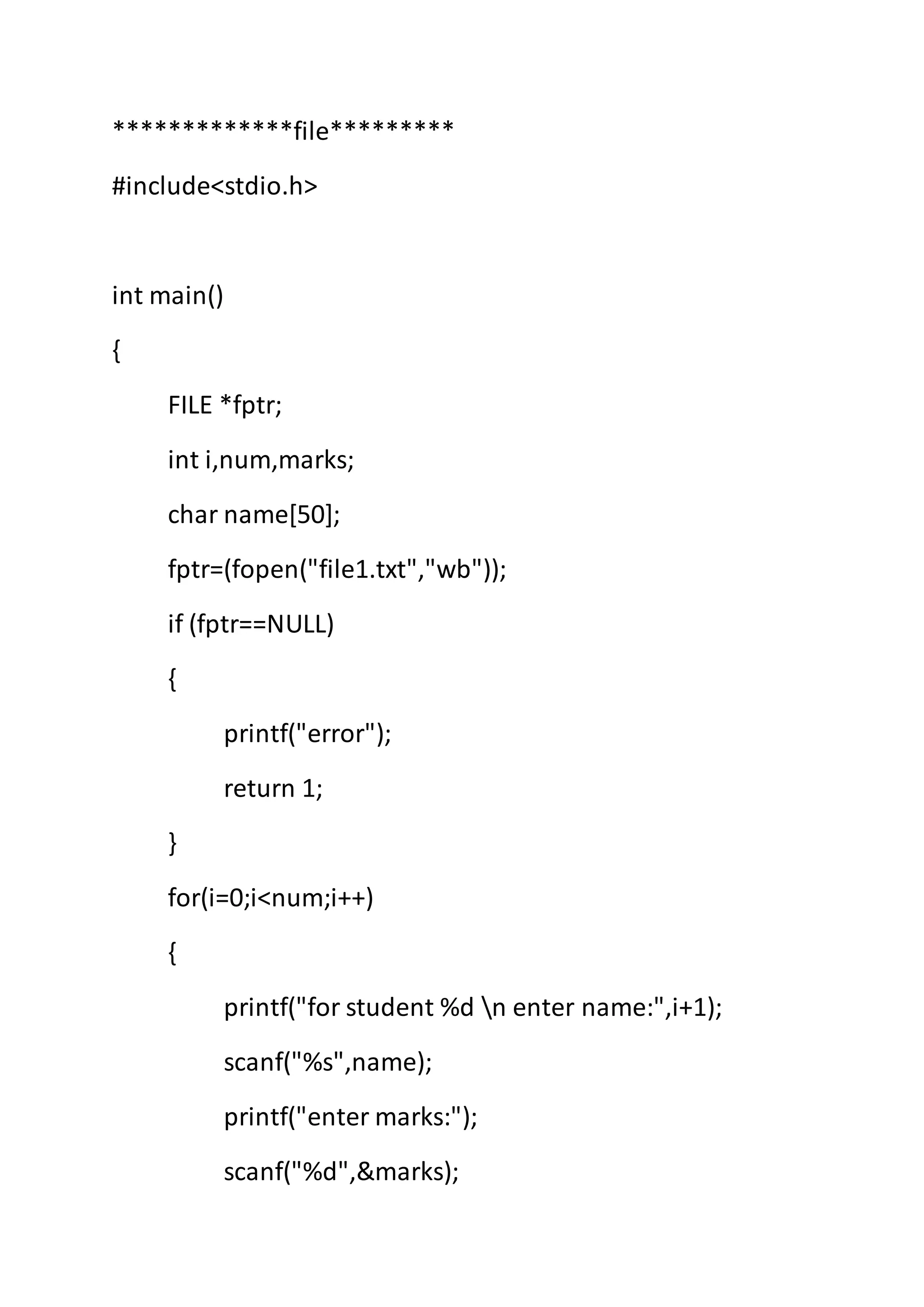 *************file*********
#include<stdio.h>
int main()
{
FILE *fptr;
int i,num,marks;
char name[50];
fptr=(fopen("file1.txt","wb"));
if (fptr==NULL)
{
printf("error");
return 1;
}
for(i=0;i<num;i++)
{
printf("for student %d n enter name:",i+1);
scanf("%s",name);
printf("enter marks:");
scanf("%d",&marks);
 