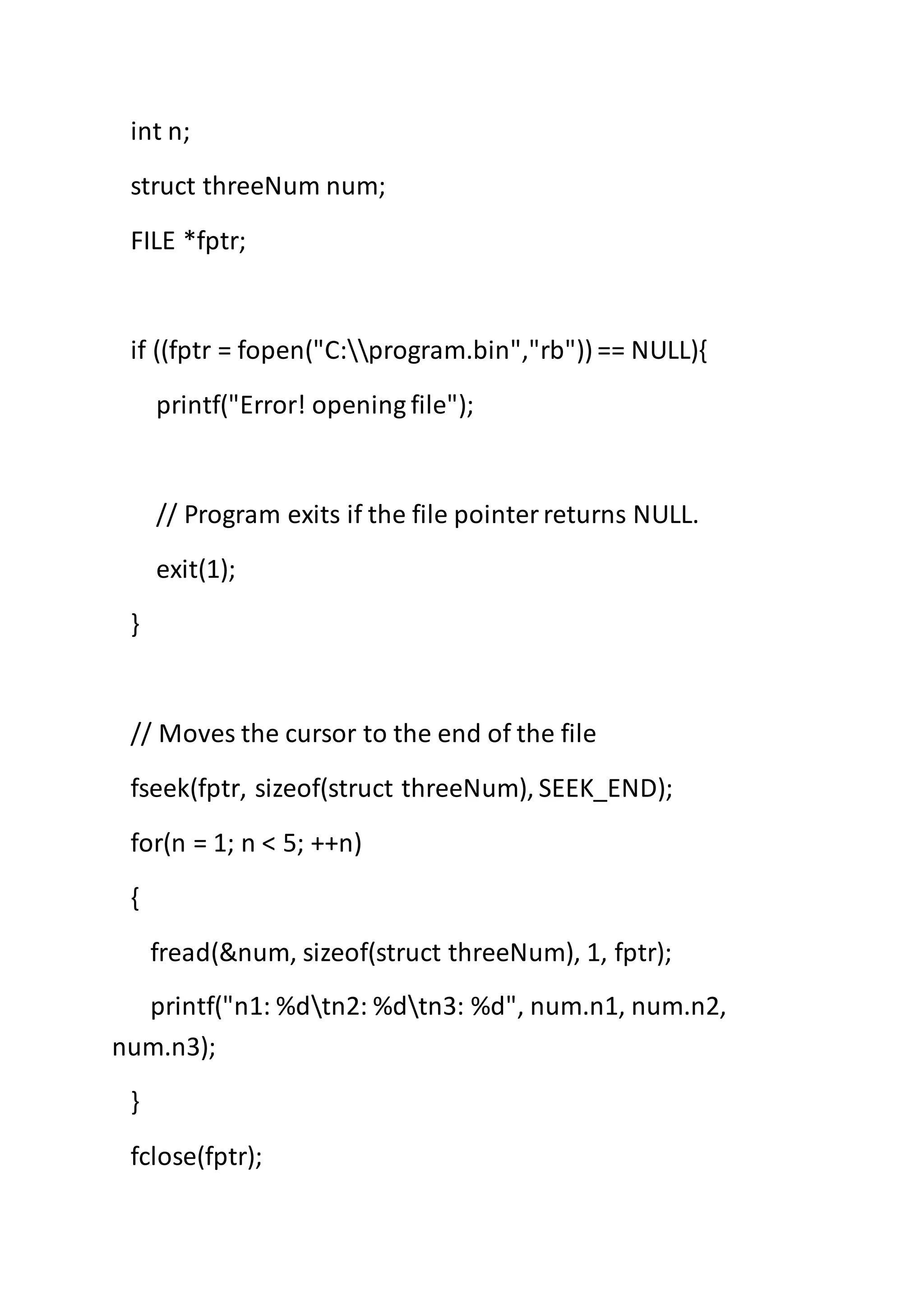 int n;
struct threeNum num;
FILE *fptr;
if ((fptr = fopen("C:program.bin","rb")) == NULL){
printf("Error! opening file");
// Program exits if the file pointerreturns NULL.
exit(1);
}
// Moves the cursor to the end of the file
fseek(fptr, sizeof(struct threeNum), SEEK_END);
for(n = 1; n < 5; ++n)
{
fread(&num, sizeof(struct threeNum), 1, fptr);
printf("n1: %dtn2: %dtn3: %d", num.n1, num.n2,
num.n3);
}
fclose(fptr);
 