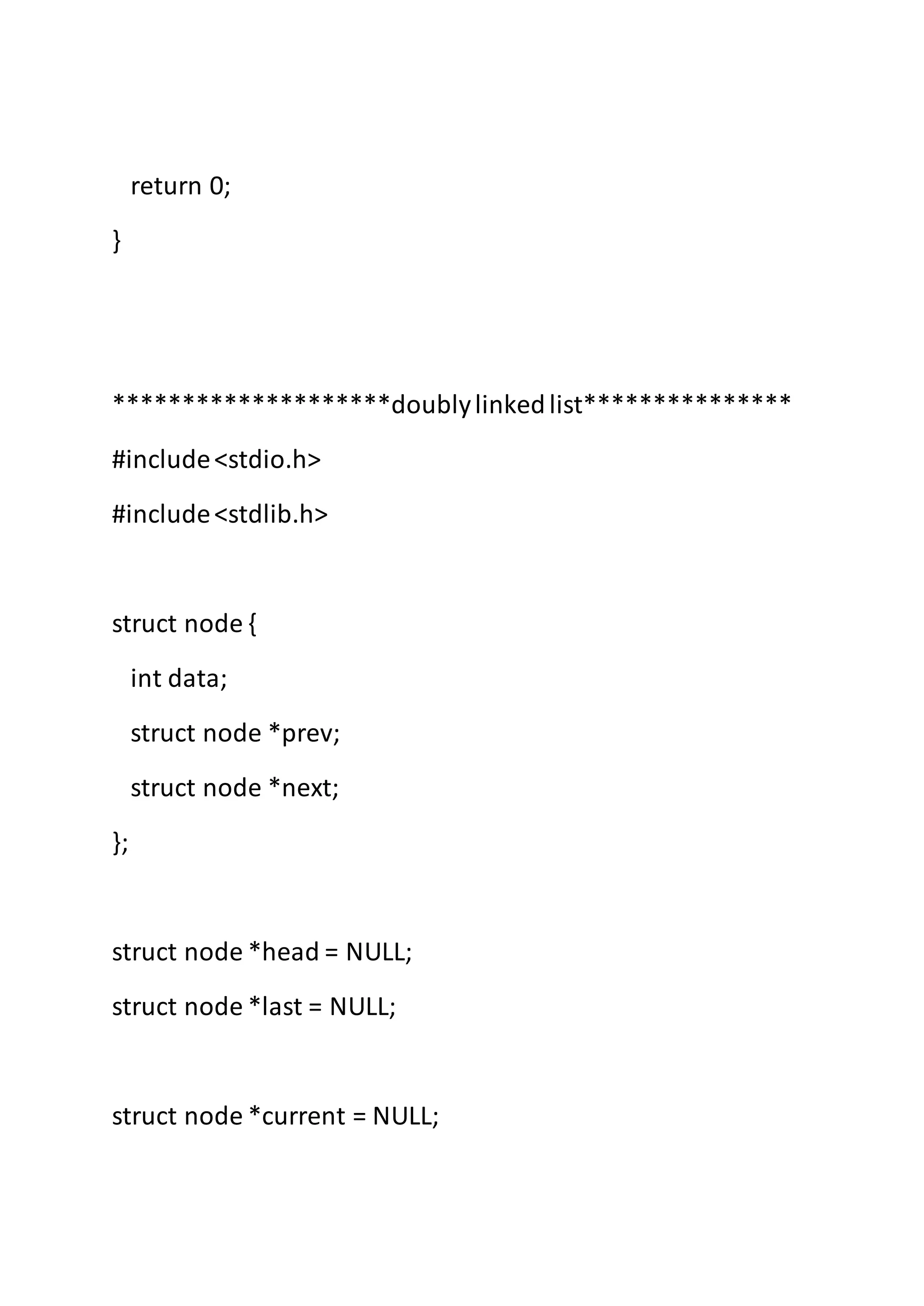 return 0;
}
********************doublylinkedlist***************
#include<stdio.h>
#include<stdlib.h>
struct node {
int data;
struct node *prev;
struct node *next;
};
struct node *head = NULL;
struct node *last = NULL;
struct node *current = NULL;
 