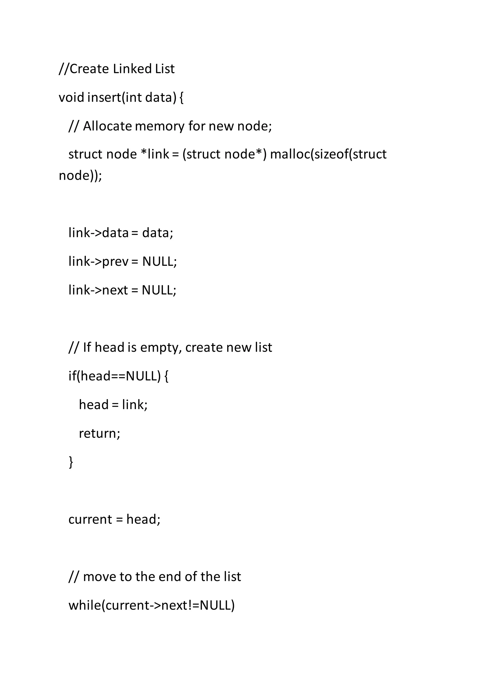 //Create Linked List
void insert(int data) {
// Allocate memory for new node;
struct node *link = (struct node*) malloc(sizeof(struct
node));
link->data= data;
link->prev = NULL;
link->next = NULL;
// If head is empty, create new list
if(head==NULL) {
head = link;
return;
}
current = head;
// move to the end of the list
while(current->next!=NULL)
 
