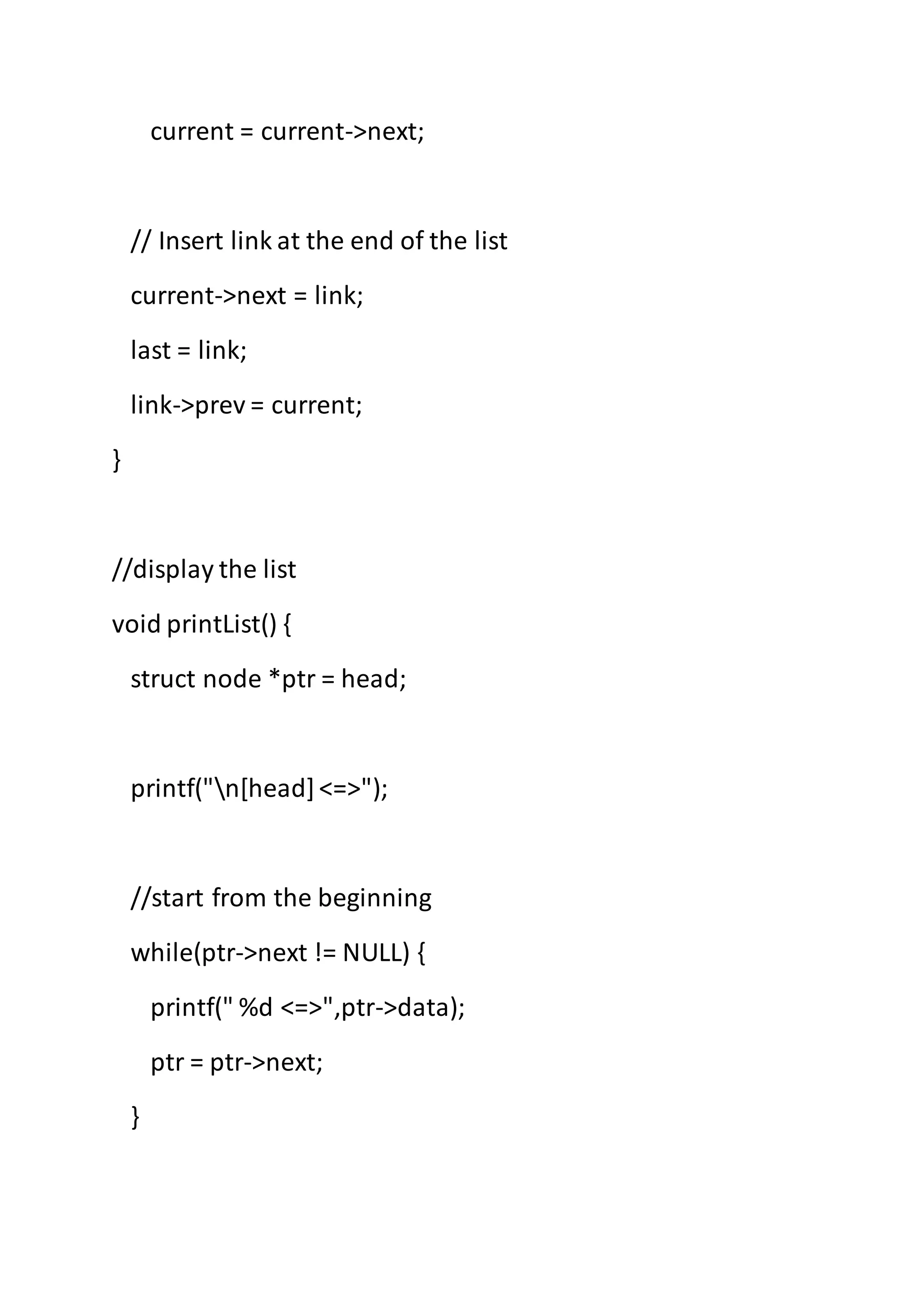 current = current->next;
// Insert link at the end of the list
current->next = link;
last = link;
link->prev = current;
}
//display the list
void printList() {
struct node *ptr = head;
printf("n[head]<=>");
//start from the beginning
while(ptr->next != NULL) {
printf(" %d <=>",ptr->data);
ptr = ptr->next;
}
 