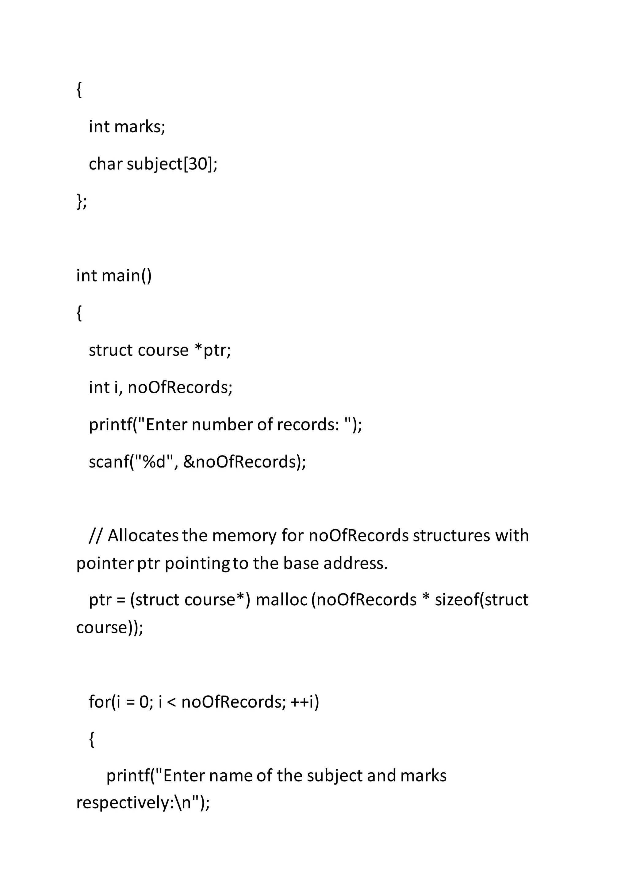 {
int marks;
char subject[30];
};
int main()
{
struct course *ptr;
int i, noOfRecords;
printf("Enter number of records: ");
scanf("%d", &noOfRecords);
// Allocatesthe memory for noOfRecords structures with
pointerptr pointingto the base address.
ptr = (struct course*) malloc (noOfRecords * sizeof(struct
course));
for(i = 0; i < noOfRecords; ++i)
{
printf("Enter name of the subject and marks
respectively:n");
 