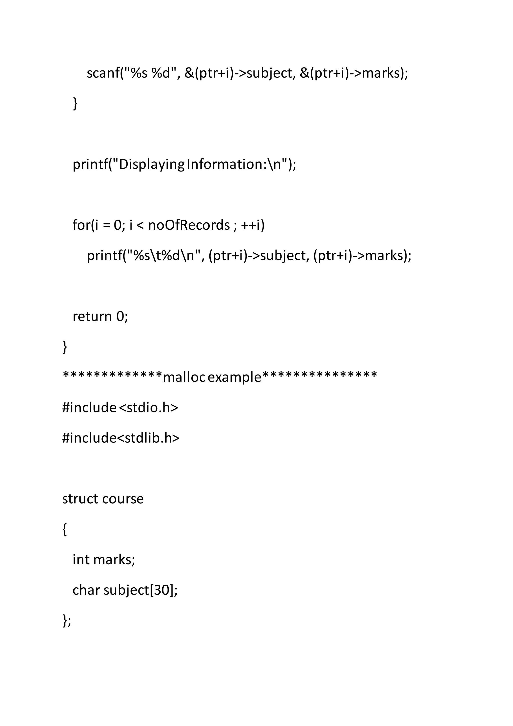 scanf("%s %d", &(ptr+i)->subject, &(ptr+i)->marks);
}
printf("DisplayingInformation:n");
for(i = 0; i < noOfRecords ; ++i)
printf("%st%dn", (ptr+i)->subject, (ptr+i)->marks);
return 0;
}
*************mallocexample***************
#include<stdio.h>
#include<stdlib.h>
struct course
{
int marks;
char subject[30];
};
 