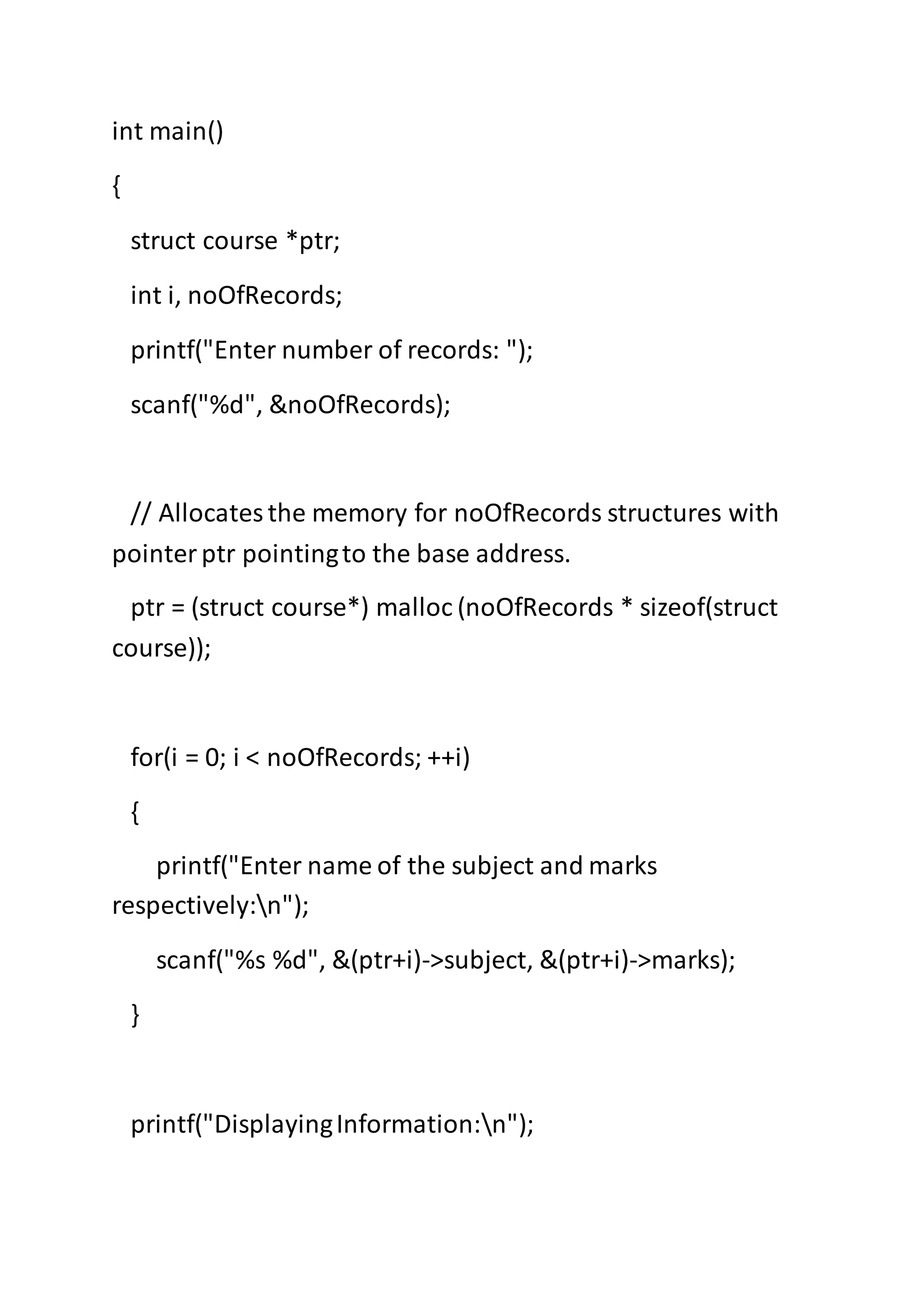 int main()
{
struct course *ptr;
int i, noOfRecords;
printf("Enter number of records: ");
scanf("%d", &noOfRecords);
// Allocatesthe memory for noOfRecords structures with
pointerptr pointingto the base address.
ptr = (struct course*) malloc (noOfRecords * sizeof(struct
course));
for(i = 0; i < noOfRecords; ++i)
{
printf("Enter name of the subject and marks
respectively:n");
scanf("%s %d", &(ptr+i)->subject, &(ptr+i)->marks);
}
printf("DisplayingInformation:n");
 