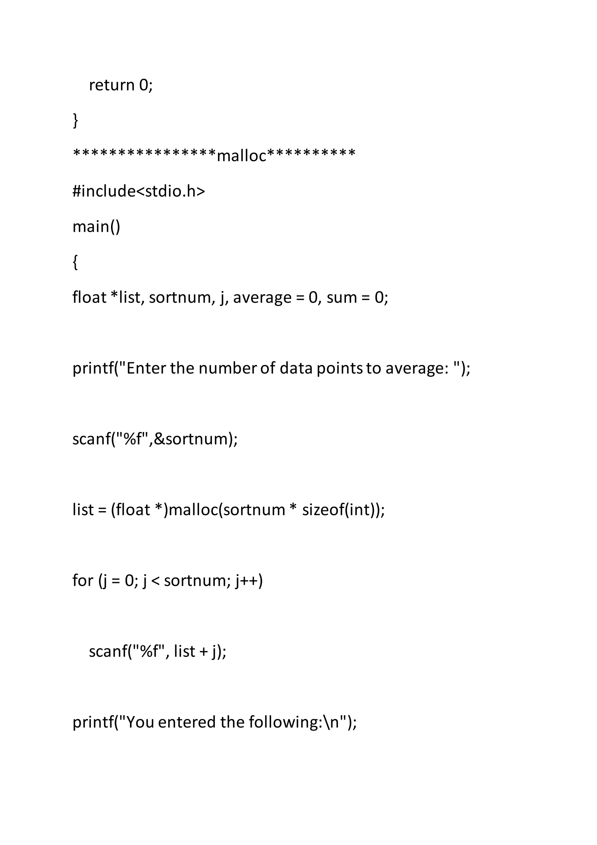 return 0;
}
****************malloc**********
#include<stdio.h>
main()
{
float *list, sortnum, j, average = 0, sum = 0;
printf("Enter the number of data pointsto average: ");
scanf("%f",&sortnum);
list = (float *)malloc(sortnum * sizeof(int));
for (j = 0; j < sortnum; j++)
scanf("%f", list + j);
printf("You entered the following:n");
 
