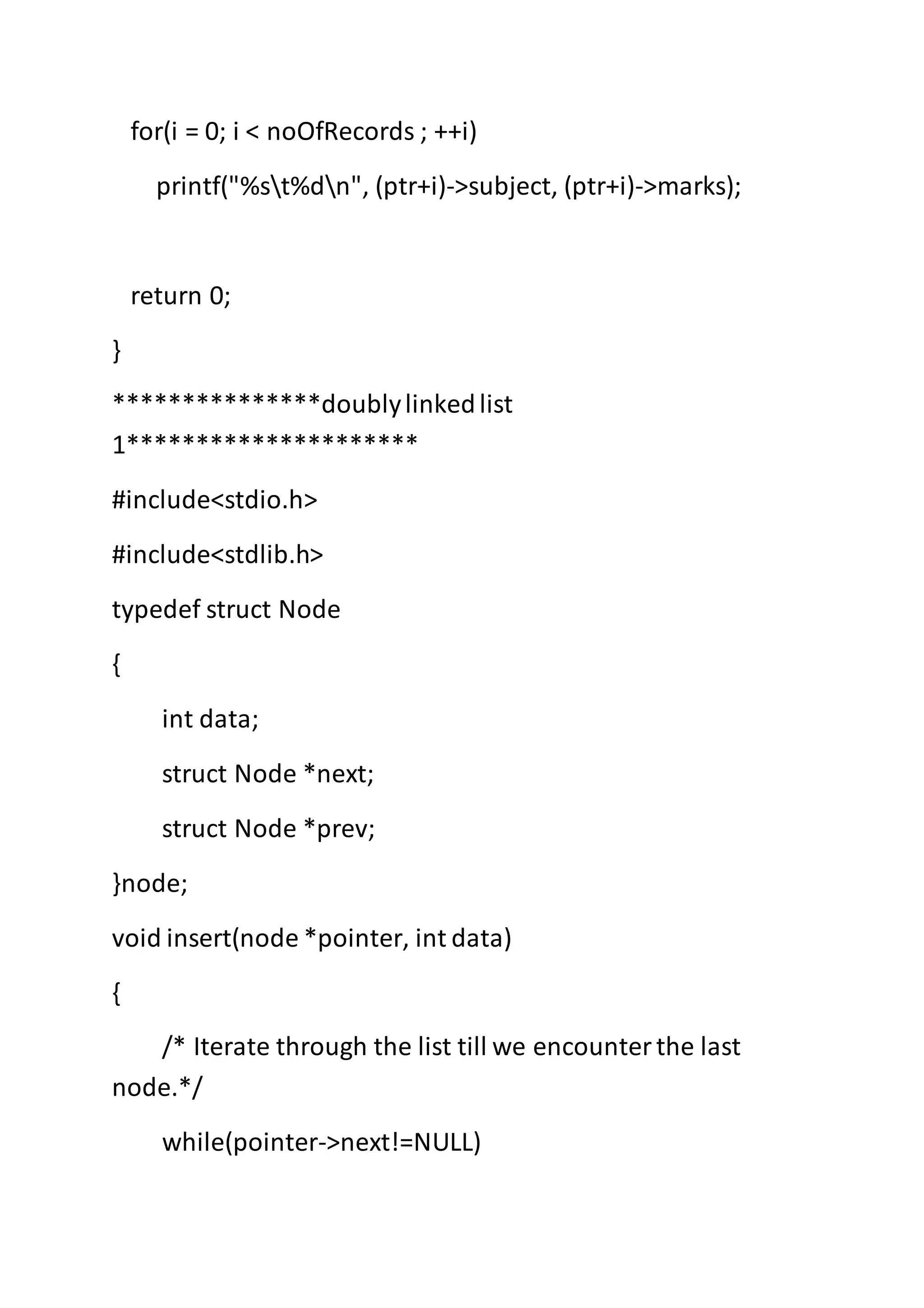 for(i = 0; i < noOfRecords ; ++i)
printf("%st%dn", (ptr+i)->subject, (ptr+i)->marks);
return 0;
}
***************doublylinkedlist
1*********************
#include<stdio.h>
#include<stdlib.h>
typedef struct Node
{
int data;
struct Node *next;
struct Node *prev;
}node;
void insert(node *pointer, int data)
{
/* Iterate through the list till we encounterthe last
node.*/
while(pointer->next!=NULL)
 