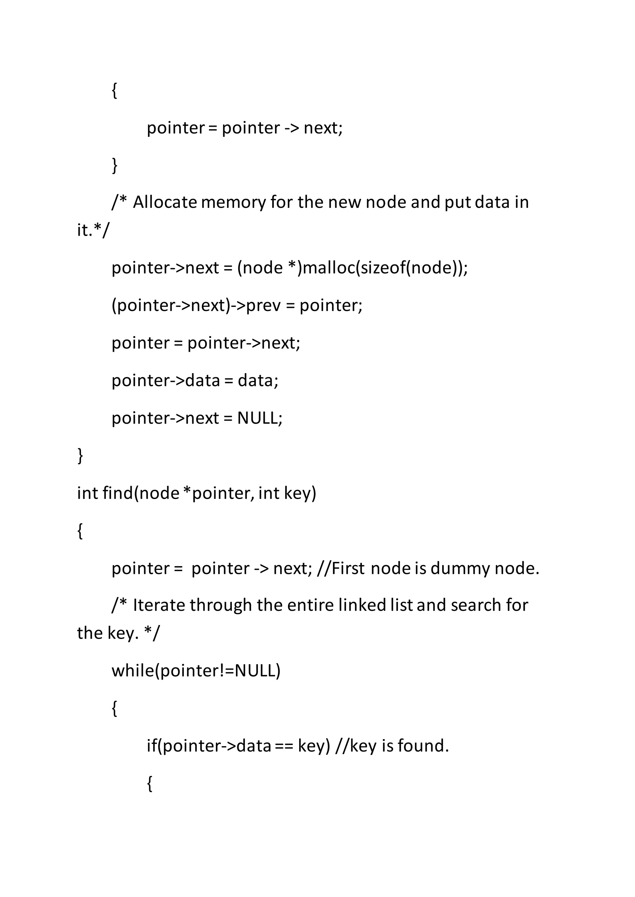 {
pointer= pointer -> next;
}
/* Allocate memory for the new node and put data in
it.*/
pointer->next = (node *)malloc(sizeof(node));
(pointer->next)->prev = pointer;
pointer = pointer->next;
pointer->data = data;
pointer->next = NULL;
}
int find(node*pointer, int key)
{
pointer = pointer -> next; //First node is dummy node.
/* Iterate through the entire linked list and search for
the key. */
while(pointer!=NULL)
{
if(pointer->data== key) //key is found.
{
 