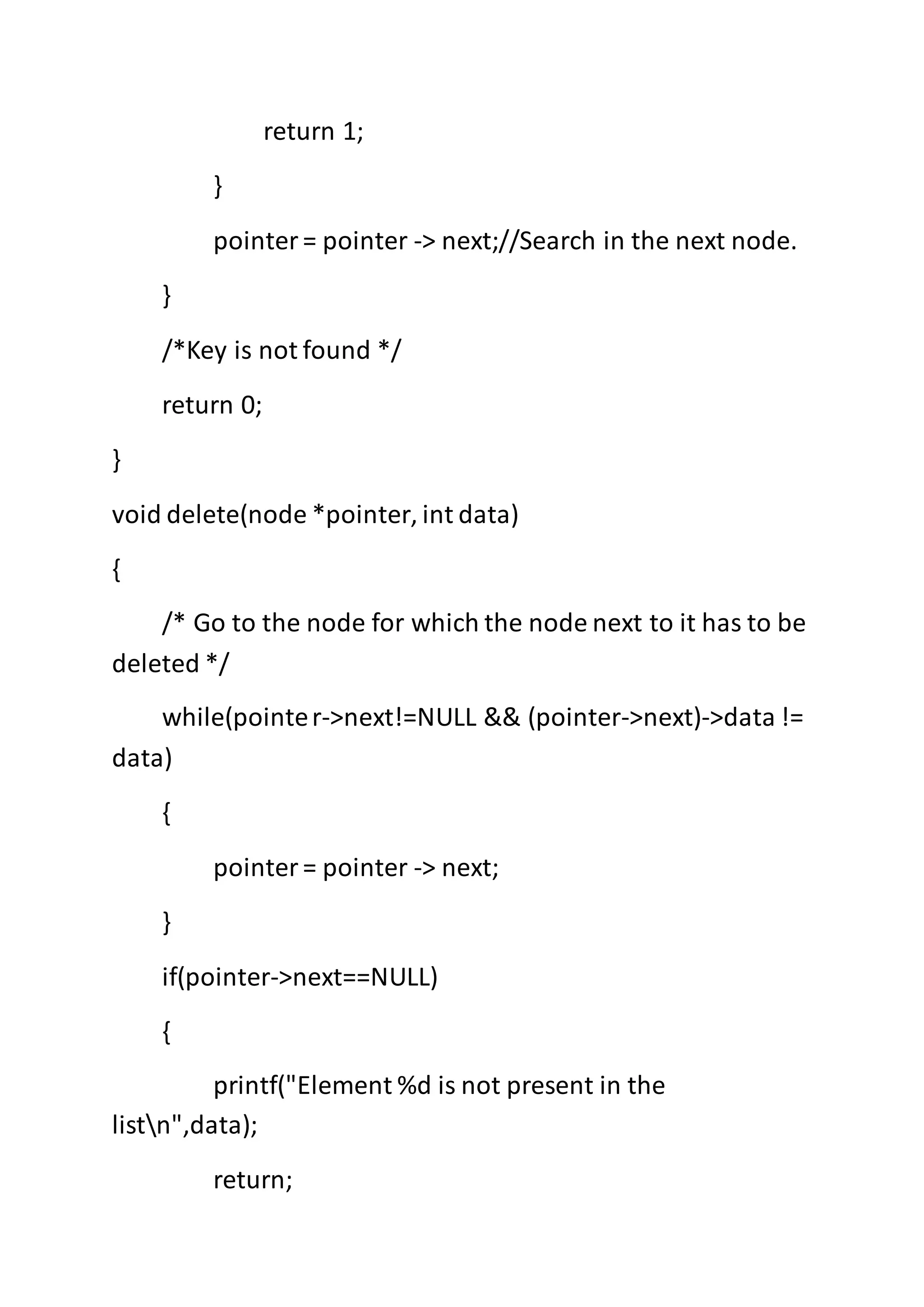 return 1;
}
pointer= pointer -> next;//Search in the next node.
}
/*Key is not found */
return 0;
}
void delete(node *pointer, int data)
{
/* Go to the node for which the node next to it has to be
deleted */
while(pointer->next!=NULL && (pointer->next)->data !=
data)
{
pointer= pointer -> next;
}
if(pointer->next==NULL)
{
printf("Element %d is not present in the
listn",data);
return;
 