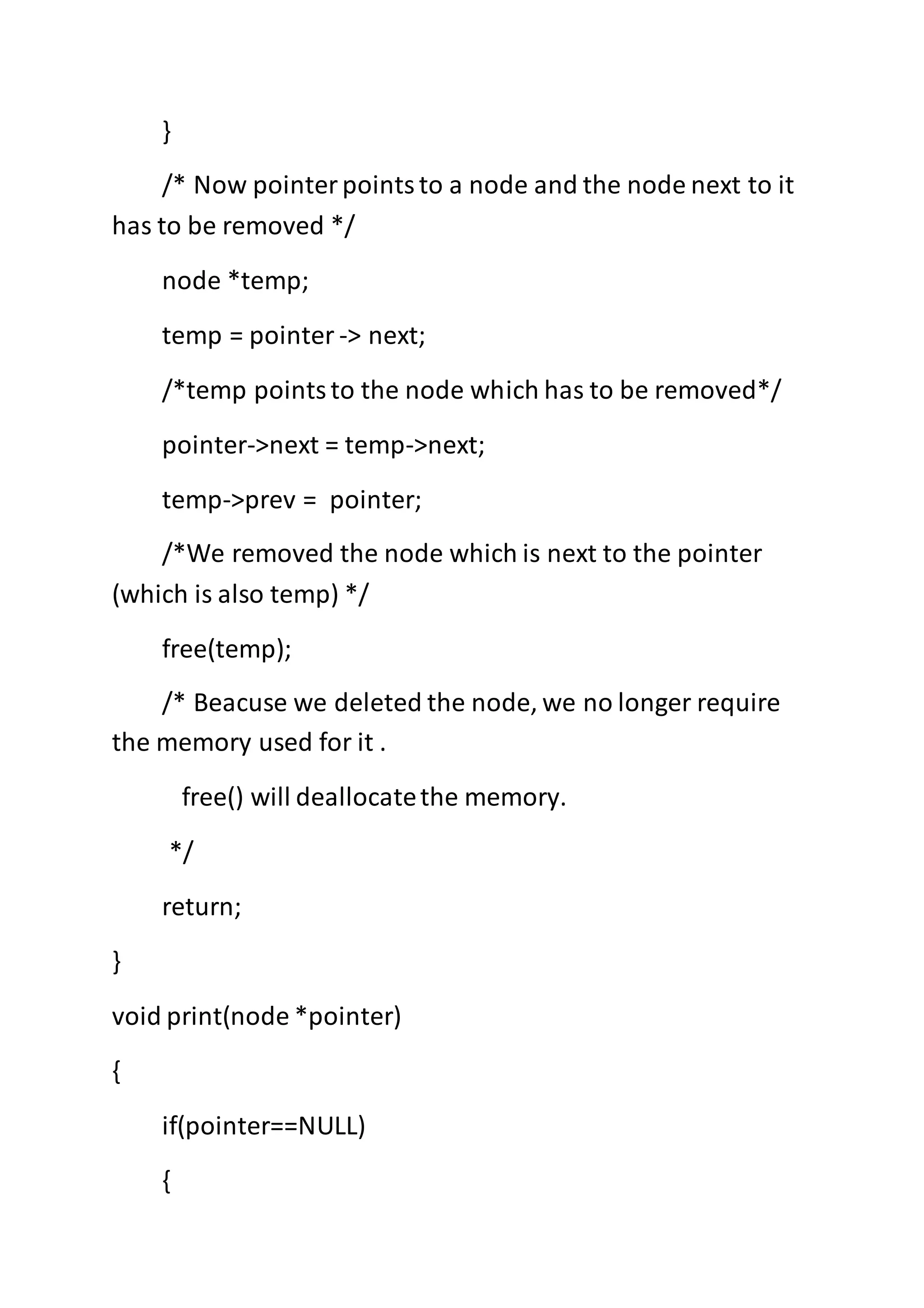}
/* Now pointerpointsto a node and the node next to it
has to be removed */
node *temp;
temp = pointer -> next;
/*temp pointsto the node which has to be removed*/
pointer->next = temp->next;
temp->prev = pointer;
/*We removed the node which is next to the pointer
(which is also temp) */
free(temp);
/* Beacuse we deleted the node, we no longer require
the memory used for it .
free() will deallocatethe memory.
*/
return;
}
void print(node *pointer)
{
if(pointer==NULL)
{
 