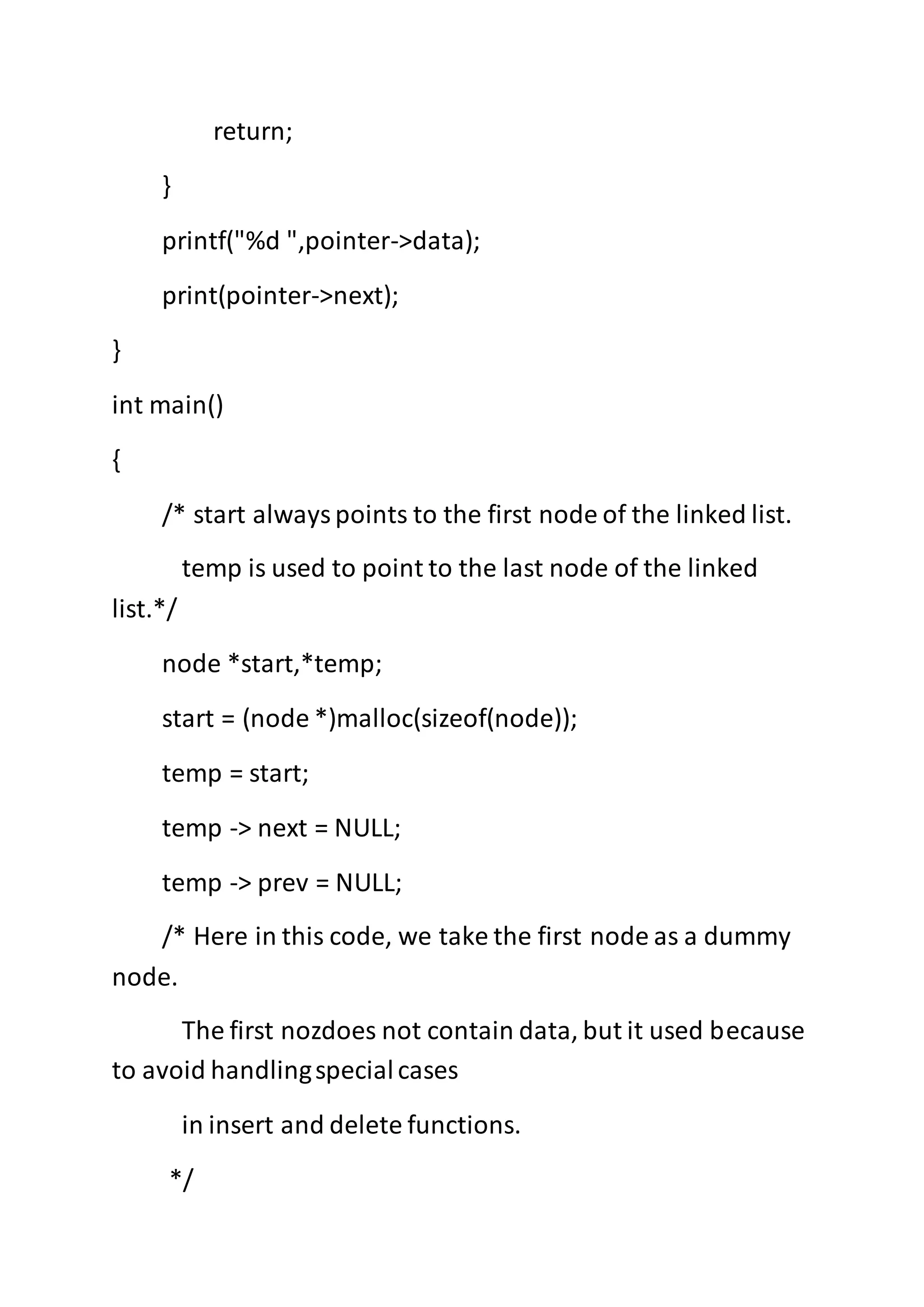 return;
}
printf("%d ",pointer->data);
print(pointer->next);
}
int main()
{
/* start alwayspoints to the first node of the linked list.
temp is used to point to the last node of the linked
list.*/
node *start,*temp;
start = (node *)malloc(sizeof(node));
temp = start;
temp -> next = NULL;
temp -> prev = NULL;
/* Here in this code, we take the first node as a dummy
node.
The first nozdoes not contain data, but it used because
to avoid handlingspecialcases
in insert and delete functions.
*/
 